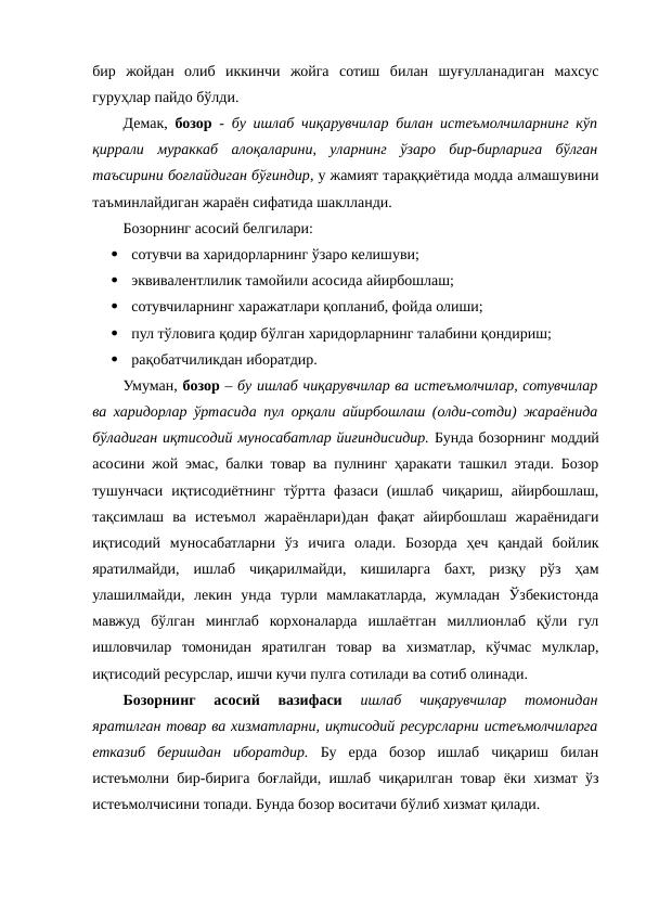 бир  жойдан  олиб  иккинчи  жойга  сотиш  билан  шуғулланадиган  махсус
гуруҳлар пайдо бўлди.
Демак,  бозор -  бу ишлаб чиқарувчилар билан истеъмолчиларнинг кўп
қиррали  мураккаб  алоқаларини,  уларнинг  ўзаро  бир-бирларига  бўлган
таъсирини боғлайдиган бўғиндир, у жамият тараққиётида модда алмашувини
таъминлайдиган жараён сифатида шаклланди.
Бозорнинг асосий белгилари:

сотувчи ва харидорларнинг ўзаро келишуви;

эквивалентлилик тамойили асосида айирбошлаш;

сотувчиларнинг харажатлари қопланиб, фойда олиши;

пул тўловига қодир бўлган харидорларнинг талабини қондириш;

рақобатчиликдан иборатдир. 
Умуман, бозор – бу ишлаб чиқарувчилар ва истеъмолчилар, сотувчилар
ва харидорлар ўртасида пул орқали айирбошлаш (олди-сотди) жараёнида
бўладиган иқтисодий муносабатлар йиғиндисидир. Бунда бозорнинг моддий
асосини жой эмас, балки товар ва пулнинг ҳаракати ташкил этади. Бозор
тушунчаси  иқтисодиётнинг  тўртта  фазаси (ишлаб  чиқариш, айирбошлаш,
тақсимлаш  ва  истеъмол  жараёнлари)дан  фақат  айирбошлаш  жараёнидаги
иқтисодий  муносабатларни  ўз  ичига  олади.  Бозорда  ҳеч  қандай  бойлик
яратилмайди,  ишлаб  чиқарилмайди,  кишиларга  бахт,  ризқу  рўз  ҳам
улашилмайди,  лекин  унда  турли  мамлакатларда,  жумладан  Ўзбекистонда
мавжуд  бўлган  минглаб  корхоналарда  ишлаётган  миллионлаб  қўли  гул
ишловчилар  томонидан  яратилган  товар  ва  хизматлар,  кўчмас  мулклар,
иқтисодий ресурслар, ишчи кучи пулга сотилади ва сотиб олинади.
Бозорнинг  асосий  вазифаси 
ишлаб  чиқарувчилар  томонидан
яратилган товар ва хизматларни, иқтисодий ресурсларни истеъмолчиларга
етказиб  беришдан  иборатдир. Бу  ерда  бозор  ишлаб  чиқариш  билан
истеъмолни бир-бирига боғлайди, ишлаб чиқарилган товар ёки хизмат ўз
истеъмолчисини топади. Бунда бозор воситачи бўлиб хизмат қилади. 

