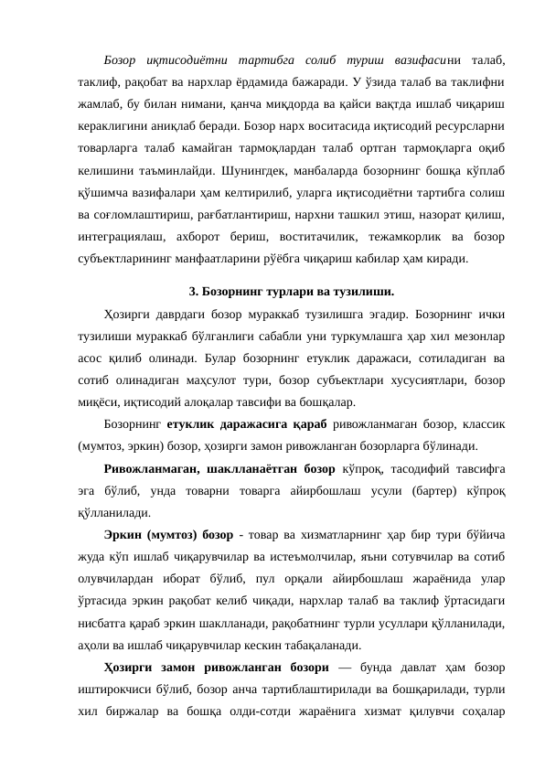 Бозор  иқтисодиётни  тартибга  солиб  туриш  вазифасини  талаб,
таклиф, рақобат ва нархлар ёрдамида бажаради. У ўзида талаб ва таклифни
жамлаб, бу билан нимани, қанча миқдорда ва қайси вақтда ишлаб чиқариш
кераклигини аниқлаб беради. Бозор нарх воситасида иқтисодий ресурсларни
товарларга талаб камайган тармоқлардан талаб ортган тармоқларга оқиб
келишини таъминлайди. Шунингдек, манбаларда бозорнинг бошқа кўплаб
қўшимча вазифалари ҳам келтирилиб, уларга иқтисодиётни тартибга солиш
ва соғломлаштириш, рағбатлантириш, нархни ташкил этиш, назорат қилиш,
интеграциялаш,  ахборот  бериш,  воститачилик,  тежамкорлик  ва  бозор
субъектларининг манфаатларини рўёбга чиқариш кабилар ҳам киради.
3. Бозорнинг турлари ва тузилиши.
Ҳозирги даврдаги бозор мураккаб тузилишга эгадир. Бозорнинг ички
тузилиши мураккаб бўлганлиги сабабли уни туркумлашга ҳар хил мезонлар
асос  қилиб  олинади.  Булар  бозорнинг  етуклик  даражаси,  сотиладиган  ва
сотиб  олинадиган  маҳсулот  тури,  бозор  субъектлари  хусусиятлари,  бозор
миқёси, иқтисодий алоқалар тавсифи ва бошқалар. 
Бозорнинг  етуклик даражасига қараб ривожланмаган бозор, классик
(мумтоз, эркин) бозор, ҳозирги замон ривожланган бозорларга бўлинади. 
Ривожланмаган, шаклланаётган бозор кўпроқ, тасодифий тавсифга
эга  бўлиб,  унда  товарни  товарга  айирбошлаш  усули  (бартер)  кўпроқ
қўлланилади. 
Эркин (мумтоз) бозор  - товар ва хизматларнинг ҳар бир тури бўйича
жуда кўп ишлаб чиқарувчилар ва истеъмолчилар, яъни сотувчилар ва сотиб
олувчилардан  иборат  бўлиб,  пул  орқали  айирбошлаш  жараёнида  улар
ўртасида эркин рақобат келиб чиқади, нархлар талаб ва таклиф ўртасидаги
нисбатга қараб эркин шаклланади, рақобатнинг турли усуллари қўлланилади,
аҳоли ва ишлаб чиқарувчилар кескин табақаланади. 
Ҳозирги  замон  ривожланган  бозори  —  бунда  давлат  ҳам  бозор
иштирокчиси бўлиб, бозор анча тартиблаштирилади ва бошқарилади, турли
хил  биржалар  ва  бошқа  олди-сотди  жараёнига  хизмат  қилувчи  соҳалар
