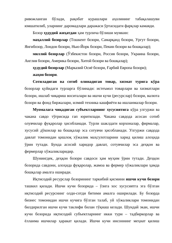 ривожланган  бўлади,  рақобат  курашлари  аҳолининг  табақалашуви
юмшатилиб, уларнинг даромадлари даражаси ўртасидаги фарқлар камаяди. 
Бозор ҳудудий жиҳатдан ҳам турлича бўлиши мумкин:
маҳаллий бозорлар (Тошкент бозори, Самарқанд бозори, Ургут бозори,
Янгибозор, Лондон бозори, Нью-Йорк бозори, Пекин бозори ва бошқалар); 
миллий бозорлар (Ўзбекистон бозори, Россия бозори, Украина бозори,
Англия бозори, Америка бозори, Хитой бозори ва бошқалар); 
ҳудудий бозорлар (Марказий Осиё бозори, Ғарбий Европа бозори);
жаҳон бозори.
Сотиладиган  ва  сотиб  олинадиган  товар,  хизмат  турига  кўра
бозорлар қуйидаги турларга бўлинади: истеъмол товарлари ва хизматлари
бозори, ишлаб чиқариш воситалари ва ишчи кучи (ресурслар) бозори, валюта
бозори ва фонд биржалари, илмий техника кашфиёти ва ишланмалар бозори.
Муомалага чиқадиган субъектларнинг хусусиятига кўра улгуржи ва
чакана  савдо  тўғрисида  гап  юритилади.  Чакана  савдода  асосан  сотиб
олувчилар фуқаролар ҳисобланади. Турли шаклдаги корхоналар, фирмалар,
хусусий дўконлар ва бошқалар эса сотувчи ҳисобланади. Улгуржи савдода
давлат томонидан қишлоқ хўжалик маҳсулотларини харид қилиш алоҳида
ўрин  тутади.  Бунда  асосий  харидор  давлат,  сотувчилар  эса  деҳқон  ва
фермерлар хўжаликларидир.
Шунингдек, деҳқон бозори савдоси ҳам муҳим ўрин тутади. Деҳқон
бозорида савдони, алоҳида фуқаролар, жамоа ва фермер хўжаликлари ҳамда
бошқалар амалга оширади.
Иқтисодий ресурслар бозорининг таркибий қисмини ишчи кучи бозори
ташкил қилади.  Ишчи  кучи бозорида – ўзига хос хусусиятга  эга бўлган
иқтисодий ресурснинг олди-сотди битими амалга оширилади. Бу бозорда
бизнес томонидан ишчи кучига бўлган талаб, уй хўжаликлари томонидан
билдирилган ишчи кучи таклифи билан тўқнаш келади. Шундай экан, ишчи
кучи  бозорида  иқтисодий  субъектларнинг  икки  тури  –  тадбиркорлар  ва
ёлланма  ишчилар  ҳаракат  қилади.  Ишчи  кучи  инсоннинг  меҳнат  қилиш

