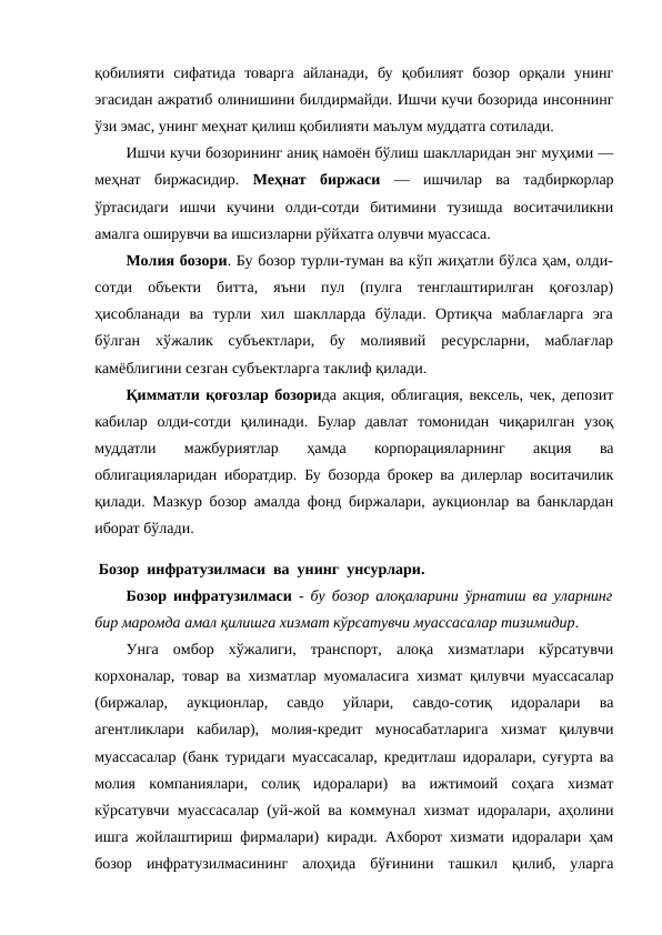 қобилияти  сифатида  товарга  айланади,  бу  қобилият  бозор  орқали  унинг
эгасидан ажратиб олинишини билдирмайди. Ишчи кучи бозорида инсоннинг
ўзи эмас, унинг меҳнат қилиш қобилияти маълум муддатга сотилади.
Ишчи кучи бозорининг аниқ намоён бўлиш шаклларидан энг муҳими —
меҳнат  биржасидир.  Меҳнат  биржаси —  ишчилар  ва  тадбиркорлар
ўртасидаги  ишчи  кучини  олди-сотди  битимини  тузишда  воситачиликни
амалга оширувчи ва ишсизларни рўйхатга олувчи муассаса.
Молия бозори. Бу бозор турли-туман ва кўп жиҳатли бўлса ҳам, олди-
сотди  объекти  битта,  яъни  пул  (пулга  тенглаштирилган  қоғозлар)
ҳисобланади  ва  турли  хил  шаклларда  бўлади.  Ортиқча  маблағларга  эга
бўлган  хўжалик  субъектлари,  бу  молиявий  ресурсларни,  маблағлар
камёблигини сезган субъектларга таклиф қилади.
Қимматли қоғозлар бозорида акция, облигация, вексель, чек, депозит
кабилар  олди-сотди  қилинади.  Булар  давлат  томонидан  чиқарилган  узоқ
муддатли  мажбуриятлар  ҳамда  корпорацияларнинг  акция  ва
облигацияларидан иборатдир. Бу бозорда брокер ва дилерлар воситачилик
қилади. Мазкур бозор амалда фонд биржалари, аукционлар ва банклардан
иборат бўлади.
 Бозор  инфратузилмаси  ва  унинг  унсурлари.
Бозор инфратузилмаси -  бу бозор алоқаларини ўрнатиш ва уларнинг
бир маромда амал қилишга хизмат кўрсатувчи муассасалар тизимидир. 
Унга  омбор  хўжалиги,  транспорт,  алоқа  хизматлари  кўрсатувчи
корхоналар, товар ва хизматлар муомаласига хизмат қилувчи муассасалар
(биржалар,  аукционлар,  савдо  уйлари,  савдо-сотиқ  идоралари  ва
агентликлари  кабилар),  молия-кредит  муносабатларига  хизмат  қилувчи
муассасалар (банк туридаги муассасалар, кредитлаш идоралари, суғурта ва
молия  компаниялари,  солиқ  идоралари)  ва  ижтимоий  соҳага  хизмат
кўрсатувчи муассасалар (уй-жой ва коммунал хизмат идоралари, аҳолини
ишга жойлаштириш фирмалари) киради. Ахборот хизмати идоралари ҳам
бозор  инфратузилмасининг  алоҳида  бўғинини  ташкил  қилиб,  уларга
