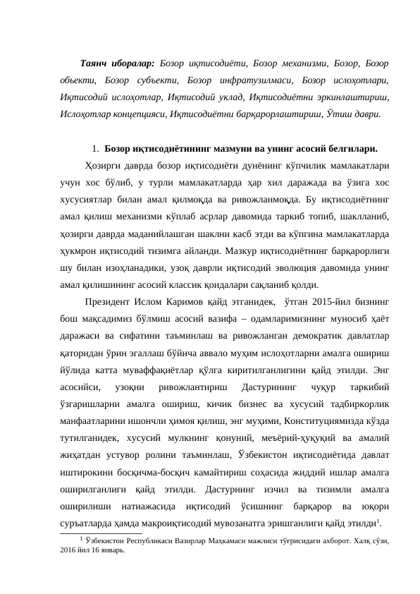 Таянч иборалар: Бозор иқтисодиёти, Бозор механизми, Бозор, Бозор
объекти, Бозор  субъекти,  Бозор  инфратузилмаси, Бозор  ислоҳотлари,
Иқтисодий ислоҳотлар, Иқтисодий уклад, Иқтисодиётни эркинлаштириш,
Ислоҳотлар концепцияси, Иқтисодиётни барқарорлаштириш, Ўтиш даври.
1. Бозор иқтисодиётининг мазмуни ва унинг асосий белгилари.
Ҳозирги даврда бозор иқтисодиёти дунёнинг кўпчилик мамлакатлари
учун  хос  бўлиб,  у турли  мамлакатларда  ҳар хил  даражада  ва  ўзига  хос
хусусиятлар билан амал қилмоқда ва ривожланмоқда. Бу иқтисодиётнинг
амал қилиш механизми кўплаб асрлар давомида таркиб топиб, шаклланиб,
ҳозирги даврда маданийлашган шаклни касб этди ва кўпгина мамлакатларда
ҳукмрон иқтисодий тизимга айланди. Мазкур иқтисодиётнинг барқарорлиги
шу билан изоҳланадики, узоқ даврли иқтисодий эволюция давомида унинг
амал қилишининг асосий классик қоидалари сақланиб қолди. 
Президент Ислом Каримов қайд этганидек,  ўтган 2015-йил бизнинг
бош мақсадимиз бўлмиш асосий вазифа – одамларимизнинг муносиб ҳаёт
даражаси ва  сифатини  таъминлаш ва ривожланган  демократик давлатлар
қаторидан ўрин эгаллаш бўйича аввало муҳим ислоҳотларни амалга ошириш
йўлида  катта  муваффақиётлар  қўлга  киритилганлигини  қайд  этилди.  Энг
асосийси,  узоқни  ривожлантириш  Дастурининг  чуқур  таркибий
ўзгаришларни  амалга  ошириш,  кичик  бизнес  ва  хусусий  тадбиркорлик
манфаатларини ишончли ҳимоя қилиш, энг муҳими, Конституциямизда кўзда
тутилганидек,  хусусий  мулкнинг  қонуний,  меъёрий-ҳуқуқий  ва  амалий
жиҳатдан  устувор  ролини  таъминлаш,  Ўзбекистон  иқтисодиётида  давлат
иштирокини босқичма-босқич камайтириш соҳасида жиддий ишлар амалга
оширилганлиги  қайд  этилди.  Дастурнинг  изчил  ва  тизимли  амалга
оширилиши  натиажасида  иқтисодий  ўсишнинг  барқарор  ва  юқори
суръатларда ҳамда макроиқтисодий мувозанатга эришганлиги қайд этилди1.
1 Ўзбекистон Республикаси Вазирлар Маҳкамаси мажлиси тўғрисидаги ахборот. Халқ сўзи,
2016 йил 16 январь.

