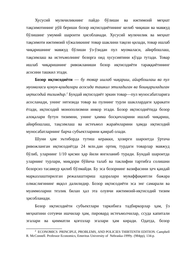 Хусусий  мулкчиликнинг  пайдо  бўлиши  ва  ижтимоий  меҳнат
тақсимотининг рўй бериши бозор иқтисодиётининг келиб чиқиши ва мавжуд
бўлишинг  умумий  шароити  ҳисобланади.  Хусусий  мулкчилик  ва  меҳнат
тақсимоти ижтимоий хўжаликнинг товар шаклини тақозо қилади, товар ишлаб
чиқаришнинг  мавжуд  бўлиши  ўз-ўзидан  пул  муомаласи,  айирбошлаш,
тақсимлаш ва истеъмолнинг бозорга оид хусусиятини кўзда тутади. Товар
ишлаб  чиқаришнинг  ривожланиши  бозор  иқтисодиёти  тараққиётининг
асосини ташкил этади.
Бозор иқтисодиёти —  бу товар ишлаб чиқариш, айирбошлаш ва пул
муомаласи қонун-қоидалари асосида ташкил этиладиган ва бошқариладиган
иқтисодий тизимдир.2 Бундай иқтисодиёт эркин товар—пул муносабатларига
асосланади, унинг негизида товар ва пулнинг турли шакллардаги ҳаракати
ётади, иқтисодий монополизмни инкор этади. Бозор иқтисодиётида бозор
алоқалари  бутун  тизимни,  унинг  ҳамма  босқичларини  ишлаб  чиқариш,
айирбошлаш,  тақсимлаш  ва  истеъмол  жараёнларини  ҳамда  иқтисодий
муносабатларнинг барча субъектларини қамраб олади.
Шуни  ҳам  эътиборда  тутиш  керакки,  ҳозирги  шароитда  ўртача
ривожланган  иқтисодиётда  24  млн.дан  ортиқ  турдаги  товарлар  мавжуд
бўлиб, уларнинг 1/10 қисми ҳар йили янгиланиб туради. Бундай шароитда
уларнинг турлари, миқдори бўйича талаб ва таклифни тартибга солишни
бозорсиз тасаввур қилиб бўлмайди. Бу эса бозорнинг вазифасини ҳеч қандай
марказлаштирилган  режалаштириш  идоралари  муваффақиятли  бажара
олмаслигининг яққол далилидир. Бозор иқтисодиёти эса энг самарали ва
муаммоларни  тезлик  билан  ҳал  эта  олувчи  ижтимоий-иқтисодий  тизим
ҳисобланади.
Бозор  иқтисодиёти  субъектлари  таркибига  тадбиркорлар  ҳам,  ўз
меҳнатини сотувчи ишчилар ҳам, пировард истеъмолчилар, ссуда капитали
эгалари  ва  қимматли  қоғозлар  эгалари  ҳам  киради.  Одатда,  бозор
2  ECONOMICS  PRINCIPLE, PROBLEMS, AND POLICIES THIRTENTH EDITION. Campbell
R. McConnell. Professor Economics, Emeritus University of  Nebraska-1999y. (984pp), 134-p.
