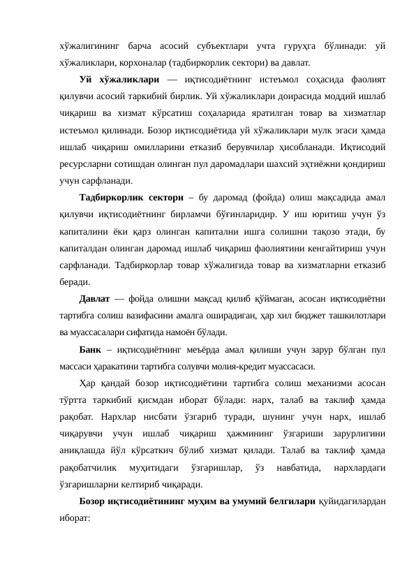 хўжалигининг  барча  асосий  субъектлари  учта  гуруҳга  бўлинади:  уй
хўжаликлари, корхоналар (тадбиркорлик сектори) ва давлат.
Уй  хўжаликлари —  иқтисодиётнинг  истеъмол  соҳасида  фаолият
қилувчи асосий таркибий бирлик. Уй хўжаликлари доирасида моддий ишлаб
чиқариш  ва  хизмат  кўрсатиш  соҳаларида  яратилган  товар  ва  хизматлар
истеъмол қилинади. Бозор иқтисодиётида уй хўжаликлари мулк эгаси ҳамда
ишлаб чиқариш омилларини етказиб берувчилар ҳисобланади. Иқтисодий
ресурсларни сотишдан олинган пул даромадлари шахсий эҳтиёжни қондириш
учун сарфланади.
Тадбиркорлик сектори – бу даромад (фойда) олиш мақсадида амал
қилувчи иқтисодиётнинг бирламчи бўғинларидир. У иш юритиш учун ўз
капиталини ёки қарз олинган капитални ишга солишни тақозо этади, бу
капиталдан олинган даромад ишлаб чиқариш фаолиятини кенгайтириш учун
сарфланади. Тадбиркорлар товар хўжалигида товар ва хизматларни етказиб
беради.
Давлат — фойда олишни мақсад қилиб қўймаган, асосан иқтисодиётни
тартибга солиш вазифасини амалга оширадиган, ҳар хил бюджет ташкилотлари
ва муассасалари сифатида намоён бўлади.
Банк – иқтисодиётнинг  меъёрда  амал  қилиши учун  зарур  бўлган  пул
массаси ҳаракатини тартибга солувчи молия-кредит муассасаси.
Ҳар  қандай  бозор  иқтисодиётини  тартибга  солиш  механизми  асосан
тўртта  таркибий  қисмдан  иборат  бўлади:  нарх,  талаб  ва  таклиф  ҳамда
рақобат.  Нархлар  нисбати  ўзгариб  туради,  шунинг  учун  нарх,  ишлаб
чиқарувчи  учун  ишлаб  чиқариш  ҳажмининг  ўзгариши  зарурлигини
аниқлашда  йўл  кўрсаткич  бўлиб  хизмат  қилади.  Талаб  ва  таклиф  ҳамда
рақобатчилик  муҳитидаги  ўзгаришлар,  ўз  навбатида,  нархлардаги
ўзгаришларни келтириб чиқаради.
Бозор иқтисодиётининг муҳим ва умумий белгилари қуйидагилардан
иборат:
