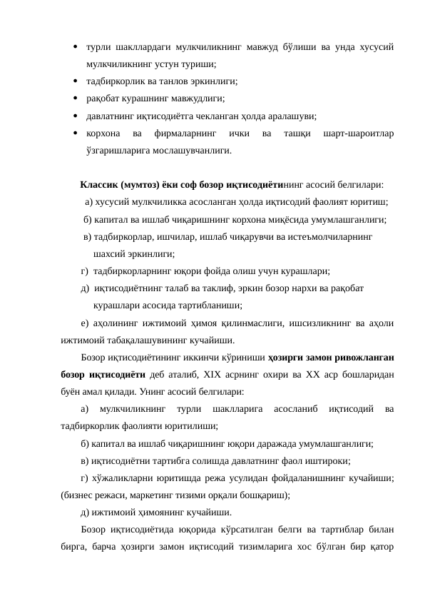 
турли шакллардаги мулкчиликнинг мавжуд бўлиши ва унда хусусий
мулкчиликнинг устун туриши;

тадбиркорлик ва танлов эркинлиги;

рақобат курашнинг мавжудлиги;

давлатнинг иқтисодиётга чекланган ҳолда аралашуви;

корхона  ва  фирмаларнинг  ички  ва  ташқи  шарт-шароитлар
ўзгаришларига мослашувчанлиги.
Классик (мумтоз) ёки соф бозор иқтисодиётининг асосий белгилари:    
  а) хусусий мулкчиликка асосланган ҳолда иқтисодий фаолият юритиш;
 б) капитал ва ишлаб чиқаришнинг корхона миқёсида умумлашганлиги; 
 в) тадбиркорлар, ишчилар, ишлаб чиқарувчи ва истеъмолчиларнинг 
     шахсий эркинлиги; 
г)  тадбиркорларнинг юқори фойда олиш учун курашлари; 
д)  иқтисодиётнинг талаб ва таклиф, эркин бозор нархи ва рақобат 
     курашлари асосида тартибланиши; 
е) аҳолининг ижтимоий ҳимоя қилинмаслиги, ишсизликнинг ва аҳоли
ижтимоий табақалашувининг кучайиши.
Бозор иқтисодиётининг иккинчи кўриниши ҳозирги замон ривожланган
бозор иқтисодиёти деб аталиб, ХIХ асрнинг охири ва ХХ аср бошларидан
буён амал қилади. Унинг асосий белгилари:
а)  мулкчиликнинг  турли  шаклларига  асосланиб  иқтисодий  ва
тадбиркорлик фаолияти юритилиши;
б) капитал ва ишлаб чиқаришнинг юқори даражада умумлашганлиги;
в) иқтисодиётни тартибга солишда давлатнинг фаол иштироки;
г) хўжаликларни юритишда режа усулидан фойдаланишнинг кучайиши;
(бизнес режаси, маркетинг тизими орқали бошқариш);
д) ижтимоий ҳимоянинг кучайиши. 
Бозор иқтисодиётида юқорида кўрсатилган белги ва тартиблар билан
бирга, барча ҳозирги замон иқтисодий тизимларига хос бўлган бир қатор
