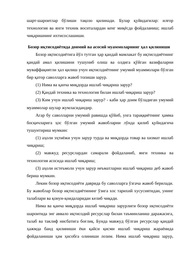 шарт-шароитлар  бўлиши  тақозо  қилинади.  Булар  қуйидагилар:  илғор
технология ва янги техник воситалардан кенг миқёсда фойдаланиш; ишлаб
чиқаришнинг ихтисослашиши.
 Бозор иқтисодиётида доимий ва асосий муаммоларнинг ҳал қилиниши
Бозор иқтисодиётига йўл тутган ҳар қандай мамлакат бу иқтисодиётнинг
қандай  амал  қилишини  тушуниб  олиш  ва  олдига  қўйган  вазифаларни
муваффақиятли ҳал қилиш учун иқтисодиётнинг умумий муаммолари бўлган
бир қатор саволларга жавоб топиши зарур. 
(1) Нима ва қанча миқдорда ишлаб чиқариш зарур?
(2) Қандай техника ва технология билан ишлаб чиқариш зарур?
(3) Ким учун ишлаб чиқариш зарур? - каби ҳар доим бўладиган умумий
муаммолар шулар жумласидандир.
Агар бу саволларни умумий равишда қўйиб, унга тараққиётнинг ҳамма
босқичларига  ҳос  бўлган  умумий  жавобларни  лўнда  қилиб  қуйидагича
тушунтириш мумкин:
(1) аҳоли эҳтиёжи учун зарур турда ва миқдорда товар ва хизмат ишлаб
чиқариш;
(2) мавжуд  ресурслардан  самарали  фойдаланиб,  янги  техника  ва
технология асосида ишлаб чиқариш;
(3) аҳоли истеъмоли учун зарур неъматларни ишлаб чиқариш деб жавоб
бериш мумкин.
Лекин бозор иқтисодиёти даврида бу саволларга ўзгача жавоб берилади.
Бу жавоблар бозор иқтисодиётининг ўзига хос тарихий хусусиятидан, унинг
талаблари ва қонун-қоидаларидан келиб чиқади.
Нима ва қанча миқдорда ишлаб чиқариш зарурлиги бозор иқтисодиёти
шароитида энг аввало иқтисодий ресурслар билан таъминланиш даражасига,
талаб ва таклиф нисбатига боғлиқ. Бунда мавжуд бўлган ресурслар қандай
ҳажмда  банд  қилиниши  ёки  қайси  қисми  ишлаб  чиқариш  жараёнида
фойдаланиши ҳам  ҳисобга  олиниши лозим. Нима ишлаб чиқариш зарур,
