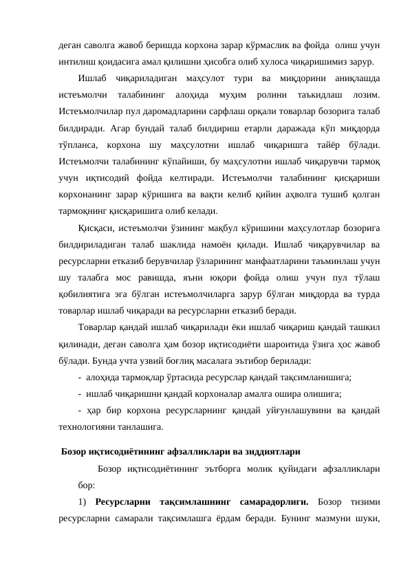 деган саволга жавоб беришда корхона зарар кўрмаслик ва фойда  олиш учун
интилиш қоидасига амал қилишни ҳисобга олиб хулоса чиқаришимиз зарур. 
Ишлаб  чиқариладиган  маҳсулот  тури  ва  миқдорини  аниқлашда
истеъмолчи  талабининг  алоҳида  муҳим  ролини  таъкидлаш  лозим.
Истеъмолчилар пул даромадларини сарфлаш орқали товарлар бозорига талаб
билдиради. Агар бундай талаб билдириш етарли даражада кўп миқдорда
тўпланса,  корхона  шу  маҳсулотни  ишлаб  чиқаришга  тайёр  бўлади.
Истеъмолчи талабининг кўпайиши, бу маҳсулотни ишлаб чиқарувчи тармоқ
учун  иқтисодий  фойда  келтиради.  Истеъмолчи  талабининг  қисқариши
корхонанинг зарар кўришига ва вақти келиб қийин аҳволга тушиб қолган
тармоқнинг қисқаришига олиб келади. 
Қисқаси, истеъмолчи ўзининг мақбул кўришини маҳсулотлар бозорига
билдириладиган  талаб  шаклида  намоён  қилади.  Ишлаб  чиқарувчилар  ва
ресурсларни етказиб берувчилар ўзларининг манфаатларини таъминлаш учун
шу  талабга  мос  равишда,  яъни  юқори  фойда  олиш  учун  пул  тўлаш
қобилиятига эга бўлган истеъмолчиларга зарур бўлган миқдорда ва турда
товарлар ишлаб чиқаради ва ресурсларни етказиб беради.
Товарлар қандай ишлаб чиқарилади ёки ишлаб чиқариш қандай ташкил
қилинади, деган саволга ҳам бозор иқтисодиёти шароитида ўзига ҳос жавоб
бўлади. Бунда учта узвий боғлиқ масалага эътибор берилади:
-  алоҳида тармоқлар ўртасида ресурслар қандай тақсимланишига;
-  ишлаб чиқаришни қандай корхоналар амалга ошира олишига;
-  ҳар  бир  корхона  ресурсларнинг  қандай  уйғунлашувини  ва  қандай
технологияни танлашига.
 Бозор иқтисодиётининг афзалликлари ва зиддиятлари
Бозор  иқтисодиётининг  эътборга  молик  қуйидаги  афзалликлари
бор:
1)  Ресурсларни  тақсимлашнинг  самарадорлиги. Бозор  тизими
ресурсларни самарали тақсимлашга ёрдам беради. Бунинг мазмуни шуки,
