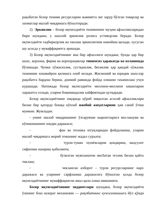 рақобатли бозор тизими ресурсларни жамиятга энг зарур бўлган товарлар ва
хизматлар ишлаб чиқаришга йўналтиради. 
2)  Эркинлик – бозор иқтисодиёти тизимининг муҳим афзалликларидан
бири  шундаки,  у  шахсий  эркинлик  ролига  устиворлик  беради.  Бозор
иқтисодиёти тадбиркорлик ва танлаш эркинлигини намойиш қилади, хусусан
шу асосда у муваффақиятга эришади.
3) Бозор иқтисодиётининг яна бир афзаллиги шундаки, бунда ҳар бир
шахс, корхона, фирма ва корпорациялар тинимсиз ҳаракатда ва изланишда
бўлишади. Чунки хўжасизлик, сустқашлик, беғамлик ҳар қандай хўжалик
тизимини хонавайрон қилишга олиб келади. Жисмоний ва юридик шахслар
рақобатга бардош бериш, доимий равишда фойда олишни таъминлаш учун
курашади.  Натижада  бозор  иқтисодиёти  миллион-миллион  кишиларни
харакатга солади, уларни боқимандалик кайфиятидан қутқаради.
Бозор иқтисодиётнинг юқорида кўриб чиқилган асосий афзалликлари
билан бир қаторда бошқа кўплаб  ижобий жиҳатларини ҳам санаб ўтиш
мумкин. Жумладан:
- унинг ишлаб чиқаришнинг ўзгарувчан шароитларига мослашуви ва
кўникишининг юқори даражаси;
-
 фан  ва  техника  ютуқларидан  фойдаланиш,  уларни
ишлаб чиқаришга жорий этишнинг жадал суръати;
-
 
 турли-туман  эҳтиёжларни  қондириш,  маҳсулот
сифатини ошириш қобилияти;
-
  бузилган мувозанатни нисбатан тезлик билан қайта
тиклаш;
-
  чекланган  ахборот  –  турли  ресурсларнинг  нарх
даражаси  ва  уларнинг  сарфланиш  даражасига  йўналган  ҳолда  бозор
иқтисодиётининг муваффақиятли амал қила олиш имконияти.
Бозор  иқтисодиётининг  зиддиятлари шундаки,  бозор  иқтисодиёти
ўзининг бош назорат механизми — рақобатнинг кучсизланишига йўл қўяди
