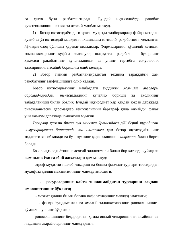 ва  ҳатто  буни  рағбатлантиради.  Бундай  иқтисодиётда  рақобат
кучсизланишининг иккита асосий манбаи мавжуд. 
1)   Бозор иқтисодиётидаги эркин муҳитда тадбиркорлар фойда кетидан
қувиб ва ўз иқтисодий мавқеини яхшилашга интилиб, рақобатнинг чекланган
йўлидан озод бўлишга ҳаракат қиладилар. Фирмаларнинг қўшилиб кетиши,
компанияларнинг  хуфёна  келишуви,  шафқатсиз  рақобат  —  буларнинг
ҳаммаси  рақобатнинг  кучсизланиши  ва  унинг  тартибга  солувчилик
таъсирининг пасайиб боришига олиб келади.
2)  Бозор  тизими  рағбатлантирадиган  техника  тараққиёти  ҳам
рақобатнинг заифлашишига олиб келади. 
Бозор  иқтисодиётнинг  навбатдаги  зиддияти
 жамият  аъзолари
даромадларидаги  тенгсизликнинг  кучайиб  бориши  ва  аҳолининг
табақаланиши билан боғлиқ. Бундай иқтисодиёт ҳар қандай юксак даражада
ривожланмасин даромадлар тенгсизлигини бартараф  қила олмайди, фақат
уни маълум даражада юмшатиш мумкин.
Товарлар ҳажми билан пул массаси ўртасидаги рўй бериб турадиган
номувофиқликни  бартараф  эта  олмаслиги ҳам  бозор  иқтисодиётининг
зиддияти ҳисобланади ва бу - пулнинг қарсизланиши - инфляция билан бирга
боради.
Бозор иқтисодиётининг асосий зиддиятлари билан бир қаторда қуйидаги
камчилик ёки салбий жиҳатлари ҳам мавжуд:
- атроф муҳитни ишлаб чиқариш ва бошқа фаолият турлари таъсиридан
муҳофаза қилиш механизмининг мавжуд эмаслиги;
      -   ресурсларнинг  қайта  тикланмайдиган  турларини  сақлаш
имкониятининг йўқлиги;
           - меҳнат қилиш билан боғлиқ кафолатларнинг мавжуд эмаслиги;
       - фанда фундаментал ва амалий тадқиқотларнинг ривожланишига
кўмаклашувнинг йўқлиги;
       - ривожланишнинг беқарорлиги ҳамда ишлаб чиқаришнинг пасайиши ва
инфляция жараёнларининг мавжудлиги.
