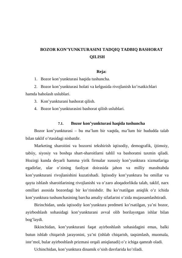 BOZOR KON’YUNKTURASINI TADQIQ TADBIQ BASHORAT
QILISH
Reja:
1. Bozor kon’yunkturasi haqida tushuncha.
2. Bozor kon’yunkturasi holati va kelgusida rivojlanish ko’rsatkichlari 
hamda baholash uslublari.
3. Kon’yunkturani bashorat qilish.
4. Bozor kon’yunkturasini bashorat qilish uslublari.
7.1. 
Bozor kon’yunkturasi haqida tushuncha
Bozor kon’yunkturasi – bu ma’lum bir vaqtda, ma’lum bir hududda talab
bilan taklif o’rtasidagi nisbatdir.
Marketing sharoitini va bozorni tekshirish iqtisodiy, demografik, ijtimoiy,
tabiiy,  siyosiy  va  boshqa  shart-sharoitlarni  tahlil  va  bashoratni  taxmin  qiladi.
Hozirgi kunda deyarli hamma yirik firmalar xususiy kon’yunktura xizmatlariga
egadirlar,  ular  o’zining  faoliyat  doirasida  jahon  va  milliy  masshtabda
kon’yunkturani rivojlanishini kuzatishadi. Iqtisodiy kon’yunktura bu omillar va
qayta ishlash sharoitlarining rivojlanishi va o’zaro aloqadorlikda talab, taklif, narx
omillari  asosida  bozordagi  bir ko’rinishdir. Bu ko’rsatilgan aniqlik o’z ichida
kon’yunktura tushunchasining barcha amaliy sifatlarini o’zida mujassamlashtiradi. 
Birinchidan, unda iqtisodiy kon’yunktura predmeti ko’rsatilgan, ya’ni bozor,
ayirboshlash  sohasidagi  kon’yunkturani  avval  olib  borilayotgan  ishlar  bilan
bog’laydi. 
Ikkinchidan,  kon’yunkturani  faqat  ayirboshlash  sohasidagini  emas,  balki
butun ishlab chiqarish jarayonini, ya’ni (ishlab chiqarish, taqsimlash, muomala,
iste’mol, bular ayirboshlash prizmasi orqali aniqlanadi) o’z ichiga qamrab oladi. 
Uchinchidan, kon’yunktura dinamik o’sish davrlarida ko’riladi. 
