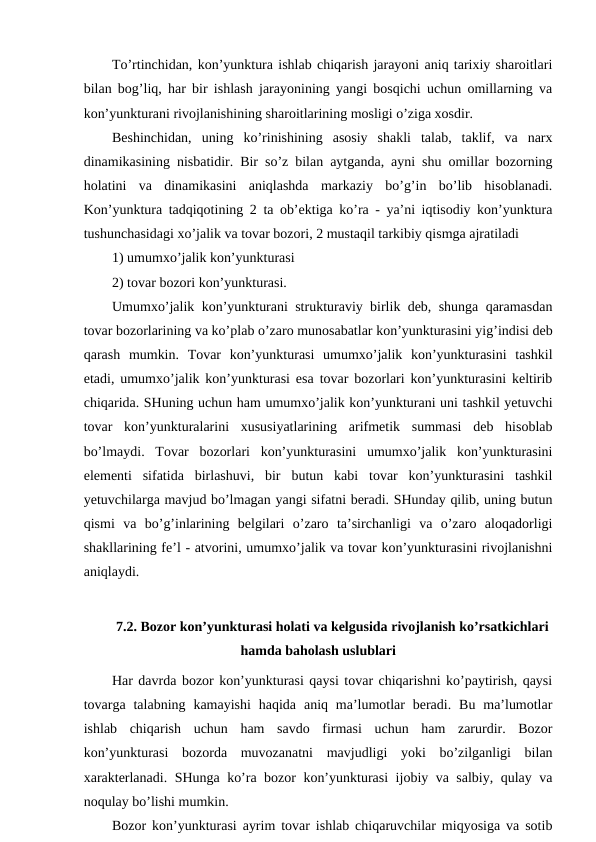 To’rtinchidan, kon’yunktura ishlab chiqarish jarayoni aniq tarixiy sharoitlari
bilan bog’liq, har bir ishlash jarayonining yangi bosqichi uchun omillarning va
kon’yunkturani rivojlanishining sharoitlarining mosligi o’ziga xosdir. 
Beshinchidan,  uning  ko’rinishining  asosiy  shakli  talab,  taklif,  va  narx
dinamikasining nisbatidir. Bir so’z bilan aytganda, ayni shu omillar bozorning
holatini  va  dinamikasini  aniqlashda  markaziy  bo’g’in  bo’lib  hisoblanadi.
Kon’yunktura tadqiqotining 2 ta ob’ektiga ko’ra - ya’ni iqtisodiy kon’yunktura
tushunchasidagi xo’jalik va tovar bozori, 2 mustaqil tarkibiy qismga ajratiladi 
1) umumxo’jalik kon’yunkturasi 
2) tovar bozori kon’yunkturasi. 
Umumxo’jalik kon’yunkturani strukturaviy birlik deb, shunga qaramasdan
tovar bozorlarining va ko’plab o’zaro munosabatlar kon’yunkturasini yig’indisi deb
qarash  mumkin.  Tovar  kon’yunkturasi  umumxo’jalik  kon’yunkturasini  tashkil
etadi, umumxo’jalik kon’yunkturasi esa tovar bozorlari kon’yunkturasini keltirib
chiqarida. SHuning uchun ham umumxo’jalik kon’yunkturani uni tashkil yetuvchi
tovar  kon’yunkturalarini  xususiyatlarining  arifmetik  summasi  deb  hisoblab
bo’lmaydi.  Tovar  bozorlari  kon’yunkturasini  umumxo’jalik  kon’yunkturasini
elementi  sifatida  birlashuvi,  bir  butun  kabi  tovar  kon’yunkturasini  tashkil
yetuvchilarga mavjud bo’lmagan yangi sifatni beradi. SHunday qilib, uning butun
qismi  va  bo’g’inlarining  belgilari  o’zaro  ta’sirchanligi  va  o’zaro  aloqadorligi
shakllarining fe’l - atvorini, umumxo’jalik va tovar kon’yunkturasini rivojlanishni
aniqlaydi.
7.2. Bozor kon’yunkturasi holati va kelgusida rivojlanish ko’rsatkichlari
hamda baholash uslublari
Har davrda bozor kon’yunkturasi qaysi tovar chiqarishni ko’paytirish, qaysi
tovarga  talabning  kamayishi  haqida  aniq ma’lumotlar  beradi.  Bu  ma’lumotlar
ishlab  chiqarish  uchun  ham  savdo  firmasi  uchun  ham  zarurdir.  Bozor
kon’yunkturasi  bozorda  muvozanatni  mavjudligi  yoki  bo’zilganligi  bilan
xarakterlanadi. SHunga ko’ra bozor kon’yunkturasi ijobiy va salbiy, qulay va
noqulay bo’lishi mumkin.
Bozor kon’yunkturasi ayrim tovar ishlab chiqaruvchilar miqyosiga va sotib
