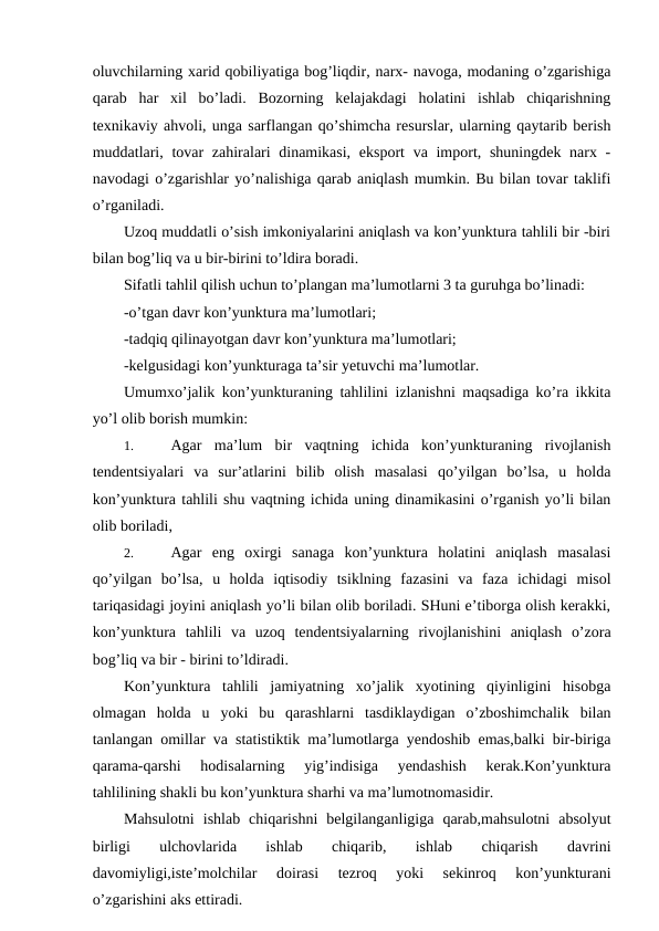 oluvchilarning xarid qobiliyatiga bog’liqdir, narx- navoga, modaning o’zgarishiga
qarab  har  xil  bo’ladi.  Bozorning  kelajakdagi  holatini  ishlab  chiqarishning
texnikaviy ahvoli, unga sarflangan qo’shimcha resurslar, ularning qaytarib berish
muddatlari, tovar zahiralari dinamikasi, eksport  va import, shuningdek narx -
navodagi o’zgarishlar yo’nalishiga qarab aniqlash mumkin. Bu bilan tovar taklifi
o’rganiladi.
Uzoq muddatli o’sish imkoniyalarini aniqlash va kon’yunktura tahlili bir -biri
bilan bog’liq va u bir-birini to’ldira boradi. 
Sifatli tahlil qilish uchun to’plangan ma’lumotlarni 3 ta guruhga bo’linadi:
-o’tgan davr kon’yunktura ma’lumotlari;
-tadqiq qilinayotgan davr kon’yunktura ma’lumotlari;
-kelgusidagi kon’yunkturaga ta’sir yetuvchi ma’lumotlar. 
Umumxo’jalik kon’yunkturaning tahlilini izlanishni maqsadiga ko’ra ikkita
yo’l olib borish mumkin: 
1. 
Agar  ma’lum  bir  vaqtning  ichida  kon’yunkturaning  rivojlanish
tendentsiyalari  va  sur’atlarini  bilib  olish  masalasi  qo’yilgan  bo’lsa,  u  holda
kon’yunktura tahlili shu vaqtning ichida uning dinamikasini o’rganish yo’li bilan
olib boriladi,
2. 
Agar  eng  oxirgi  sanaga  kon’yunktura  holatini  aniqlash  masalasi
qo’yilgan  bo’lsa,  u  holda  iqtisodiy  tsiklning  fazasini  va  faza  ichidagi  misol
tariqasidagi joyini aniqlash yo’li bilan olib boriladi. SHuni e’tiborga olish kerakki,
kon’yunktura  tahlili  va  uzoq  tendentsiyalarning  rivojlanishini  aniqlash  o’zora
bog’liq va bir - birini to’ldiradi.
Kon’yunktura  tahlili  jamiyatning  xo’jalik  xyotining  qiyinligini  hisobga
olmagan  holda  u  yoki  bu  qarashlarni  tasdiklaydigan  o’zboshimchalik  bilan
tanlangan omillar va statistiktik ma’lumotlarga yendoshib emas,balki bir-biriga
qarama-qarshi  hodisalarning  yig’indisiga  yendashish  kerak.Kon’yunktura
tahlilining shakli bu kon’yunktura sharhi va ma’lumotnomasidir.
Mahsulotni  ishlab  chiqarishni  belgilanganligiga  qarab,mahsulotni  absolyut
birligi
 
ulchovlarida
 
ishlab
 
chiqarib,
 
ishlab
 
chiqarish
 
davrini
davomiyligi,iste’molchilar  doirasi  tezroq  yoki  sekinroq  kon’yunkturani
o’zgarishini aks ettiradi.
