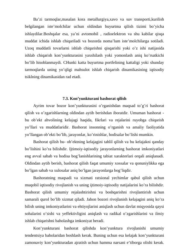 Ba’zi  tarmoqlar,masalan  kora  metallurgiya,xavo  va  suv  transporti,kurilish
belgilangan  iste’molchilar  uchun  oldindan  buyurtma  qilish  tizimi  bo’yicha
ishlaydilar.Boshqalar esa, ya’ni avtomobil , radioelektron va shu kabilar qisqa
muddat ichida ishlab chiqariladi va bozorda noma’lum iste’molchilarga sotiladi.
Uzoq muddatli tovarlarni ishlab chiqarishni  qisqarishi  yoki o’z ishi natijasida
ishlab chiqarish kon’yunkturasini yaxshilash yoki yomonlash aniq ko’rsatkichi
bo’lib hisoblanmaydi. CHunki katta buyurtma portfelining kattaligi yoki shunday
tarmoqlarda uning yo’qligi  mahsulot  ishlab chiqarish  dinamikasining iqtisodiy
tsiklning dinamikasidan rad etadi.
7.3. Kon’yunkturani bashorat qilish
Ayrim tovar bozor kon’yunkturasini o’rganishdan maqsad to’g’ri bashorat
qilish va o’zgarishlarning oldindan aytib berishdan iboratdir. Umuman bashorat -
bu  ob’ekt  ahvolining  kelajagi  haqida,  fikrlari  va  rejalarini  ruyobga  chiqarish
yo’llari  va  muddatlaridir.  Bashorat  insonning  o’rganish  va  amaliy  faoliyatida
yo’llangan ob’ekti bo’lib, jarayonlar, ko’rinishlar, hodisalar bo’lishi mumkin.
Bashorat qilish bu- ob’ektning kelajagini tahlil qilish va bu kelajakni qanday
bo’lishini ko’ra bilishdir. Ijtimoiy-iqtisodiy jarayonlarning bashorat imkoniyatlari
eng avval sabab va hodisa bog’lanishlarining tabiat xarakterlari orqali aniqlanadi.
Oldindan aytib berish, bashorat qilish faqat umumiy xossalar va qonuniylikka ega
bo’lgan sabab va xulosalar aniq bo’lgan jarayonlarga bog’liqdir. 
Bashoratning  maqsadi  va  xizmati  ratsional  yechimlar  qabul  qilish  uchun
muqobil iqtisodiy rivojlanish va uning ijtimoiy-iqtisodiy natijalarini ko’ra bilishdir.
Bashorat  qilish  umumiy  rejalashtirishni  va  boshqarishni  rivojlantirish  uchun
samarali qurol bo’lib xizmat qiladi. Jahon bozori rivojlanish kelajagini aniq ko’ra
bilish uning imkoniyatlarini va ehtiyojlarini aniqlash uchun davlat miqyosida qaysi
sohalarini o’sishi va yeffektivligini aniqlash va radikal o’zgarishlarini va ilmiy
ishlab chiqarishni baholashga imkoniyat beradi.
Kon’yunkturani  bashorat  qilishda  kon’yunktura  rivojlanishi  umumiy
tendentsiya baholaridan boshlash kerak. Buning uchun esa kelajak kon’yunkturani
zamonaviy kon’yunkturadan ajratish uchun hamma narsani e’tiborga olishi kerak.
