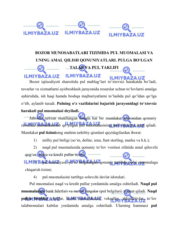  
 
 
 
 
 
BOZOR MUNOSABATLARI TIZIMIDA PUL MUOMALASI VA 
UNING AMAL QILISH QONUNIYATLARI. PULGA BO‘LGAN 
TALAB VA PUL TAKLIFI 
  
Bozor iqtisodiyoti sharoitida pul mablag‘lari to‘xtovsiz harakatda bo‘ladi, 
tovarlar va xizmatlarni ayirboshlash jarayonida resurslar uchun to‘lovlarni amalga 
oshirishda, ish haqi hamda boshqa majburiyatlarni to‘lashda pul qo‘ldan qo‘lga 
o‘tib, aylanib turadi. Pulning o‘z vazifalarini bajarish jarayonidagi to‘xtovsiz 
harakati pul muomalasi deyiladi.  
Jahonda tarixan shakllangan hamda har bir mamlakat tomonidan qonuniy 
ravishda mustahkamlab qo‘yilgan pul muomalasining turli tizimlari amal qiladi. 
Mamlakat pul tizimining muhim tarkibiy qismlari quyidagilardan iborat:  
1) 
milliy pul birligi (so‘m, dollar, iena, funt sterling, marka va h.k.);  
2) 
naqd pul muomalasida qonuniy to‘lov vositasi sifatida amal qiluvchi 
qog‘oz, tanga va kredit pullar tizimi;  
3) 
pul emissiyasi, ya’ni belgilangan qonuniy tartibda pulni muomalaga 
chiqarish tizimi;  
4) 
pul muomalasini tartibga soluvchi davlat idoralari.  
Pul muomalasi naqd va kredit pullar yordamida amalga oshiriladi. Naqd pul 
muomalasiga bank biletlari va metall tangalar (pul belgilari) xizmat qiladi. Naqd 
pulsiz hisoblar cheklar, kredit kartochkalari, veksellar, akkreditivlar, to‘lov 
talabnomalari kabilar yordamida amalga oshiriladi. Ularning hammasi pul 
