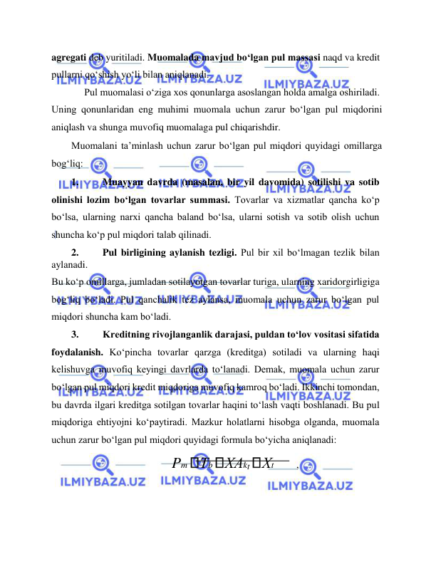  
 
agregati deb yuritiladi. Muomalada mavjud bo‘lgan pul massasi naqd va kredit 
pullarni qo‘shish yo‘li bilan aniqlanadi.  
Pul muomalasi o‘ziga xos qonunlarga asoslangan holda amalga oshiriladi.  
Uning qonunlaridan eng muhimi muomala uchun zarur bo‘lgan pul miqdorini 
aniqlash va shunga muvofiq muomalaga pul chiqarishdir.  
Muomalani ta’minlash uchun zarur bo‘lgan pul miqdori quyidagi omillarga 
bog‘liq:  
1. 
Muayyan davrda (masalan, bir yil davomida) sotilishi va sotib 
olinishi lozim bo‘lgan tovarlar summasi. Tovarlar va xizmatlar qancha ko‘p 
bo‘lsa, ularning narxi qancha baland bo‘lsa, ularni sotish va sotib olish uchun 
shuncha ko‘p pul miqdori talab qilinadi.  
2. 
Pul birligining aylanish tezligi. Pul bir xil bo‘lmagan tezlik bilan 
aylanadi.  
Bu ko‘p omillarga, jumladan sotilayotgan tovarlar turiga, ularning xaridorgirligiga 
bog‘liq bo‘ladi. Pul qanchalik tez aylansa, muomala uchun zarur bo‘lgan pul 
miqdori shuncha kam bo‘ladi.  
3. 
Kreditning rivojlanganlik darajasi, puldan to‘lov vositasi sifatida 
foydalanish. Ko‘pincha tovarlar qarzga (kreditga) sotiladi va ularning haqi 
kelishuvga muvofiq keyingi davrlarda to‘lanadi. Demak, muomala uchun zarur 
bo‘lgan pul miqdori kredit miqdoriga muvofiq kamroq bo‘ladi. Ikkinchi tomondan, 
bu davrda ilgari kreditga sotilgan tovarlar haqini to‘lash vaqti boshlanadi. Bu pul 
miqdoriga ehtiyojni ko‘paytiradi. Mazkur holatlarni hisobga olganda, muomala 
uchun zarur bo‘lgan pul miqdori quyidagi formula bo‘yicha aniqlanadi:  
 
Pm Тb ХАkt Хt 
,  
