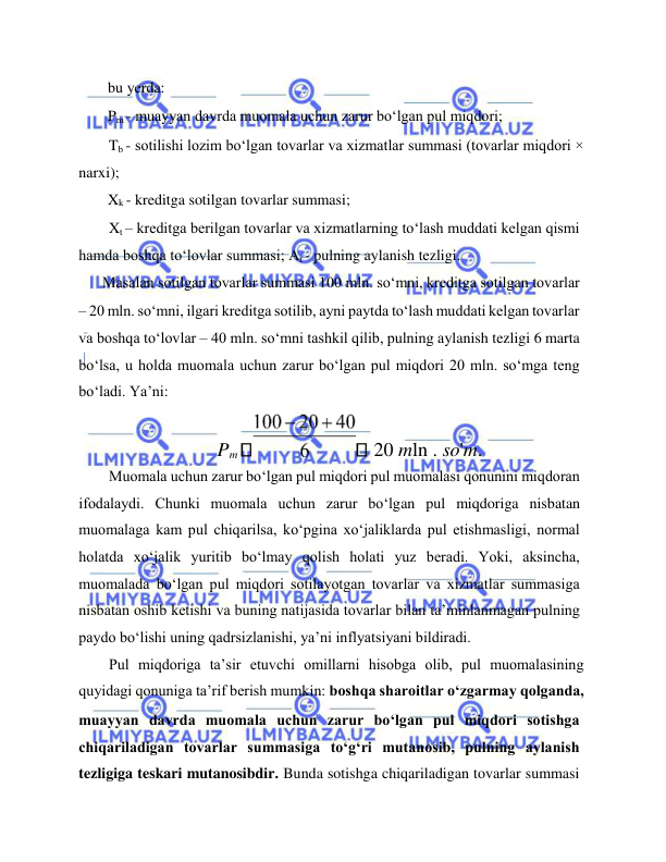  
 
bu yerda:  
Pm - muayyan davrda muomala uchun zarur bo‘lgan pul miqdori;  
Tb - sotilishi lozim bo‘lgan tovarlar va xizmatlar summasi (tovarlar miqdori × 
narxi);  
Xk - kreditga sotilgan tovarlar summasi;  
Xt – kreditga berilgan tovarlar va xizmatlarning to‘lash muddati kelgan qismi 
hamda boshqa to‘lovlar summasi; At - pulning aylanish tezligi.  
Masalan sotilgan tovarlar summasi 100 mln. so‘mni, kreditga sotilgan tovarlar  
– 20 mln. so‘mni, ilgari kreditga sotilib, ayni paytda to‘lash muddati kelgan tovarlar 
va boshqa to‘lovlar – 40 mln. so‘mni tashkil qilib, pulning aylanish tezligi 6 marta 
bo‘lsa, u holda muomala uchun zarur bo‘lgan pul miqdori 20 mln. so‘mga teng 
bo‘ladi. Ya’ni:  
Pm 
 20 mln . so'm.  
Muomala uchun zarur bo‘lgan pul miqdori pul muomalasi qonunini miqdoran 
ifodalaydi. Chunki muomala uchun zarur bo‘lgan pul miqdoriga nisbatan 
muomalaga kam pul chiqarilsa, ko‘pgina xo‘jaliklarda pul etishmasligi, normal 
holatda xo‘jalik yuritib bo‘lmay qolish holati yuz beradi. Yoki, aksincha, 
muomalada bo‘lgan pul miqdori sotilayotgan tovarlar va xizmatlar summasiga 
nisbatan oshib ketishi va buning natijasida tovarlar bilan ta’minlanmagan pulning 
paydo bo‘lishi uning qadrsizlanishi, ya’ni inflyatsiyani bildiradi.   
Pul miqdoriga ta’sir etuvchi omillarni hisobga olib, pul muomalasining 
quyidagi qonuniga ta’rif berish mumkin: boshqa sharoitlar o‘zgarmay qolganda,  
muayyan davrda muomala uchun zarur bo‘lgan pul miqdori sotishga 
chiqariladigan tovarlar summasiga to‘g‘ri mutanosib, pulning aylanish 
tezligiga teskari mutanosibdir. Bunda sotishga chiqariladigan tovarlar summasi 
