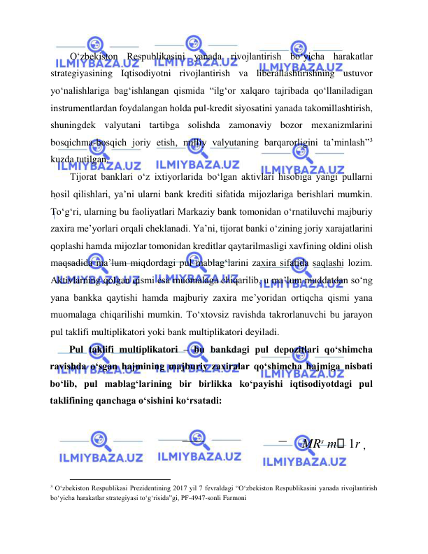  
 
O‘zbekiston Respublikasini yanada rivojlantirish bo‘yicha harakatlar 
strategiyasining Iqtisodiyotni rivojlantirish va liberallashtirishning ustuvor 
yo‘nalishlariga bag‘ishlangan qismida “ilg‘or xalqaro tajribada qo‘llaniladigan 
instrumentlardan foydalangan holda pul-kredit siyosatini yanada takomillashtirish, 
shuningdek valyutani tartibga solishda zamonaviy bozor mexanizmlarini 
bosqichma-bosqich joriy etish, milliy valyutaning barqarorligini ta’minlash”3 
kuzda tutilgan.  
Tijorat banklari o‘z ixtiyorlarida bo‘lgan aktivlari hisobiga yangi pullarni 
hosil qilishlari, ya’ni ularni bank krediti sifatida mijozlariga berishlari mumkin. 
To‘g‘ri, ularning bu faoliyatlari Markaziy bank tomonidan o‘rnatiluvchi majburiy 
zaxira me’yorlari orqali cheklanadi. Ya’ni, tijorat banki o‘zining joriy xarajatlarini 
qoplashi hamda mijozlar tomonidan kreditlar qaytarilmasligi xavfining oldini olish 
maqsadida ma’lum miqdordagi pul mablag‘larini zaxira sifatida saqlashi lozim. 
Aktivlarning qolgan qismi esa muomalaga chiqarilib, u ma’lum muddatdan so‘ng 
yana bankka qaytishi hamda majburiy zaxira me’yoridan ortiqcha qismi yana 
muomalaga chiqarilishi mumkin. To‘xtovsiz ravishda takrorlanuvchi bu jarayon 
pul taklifi multiplikatori yoki bank multiplikatori deyiladi.   
Pul taklifi multiplikatori – bu bankdagi pul depozitlari qo‘shimcha 
ravishda o‘sgan hajmining majburiy zaxiralar qo‘shimcha hajmiga nisbati 
bo‘lib, pul mablag‘larining bir birlikka ko‘payishi iqtisodiyotdagi pul 
taklifining qanchaga o‘sishini ko‘rsatadi:  
 MRs m  1r ,  
                                           
3 O‘zbеkiston Rеspublikasi Prеzidеntining 2017 yil 7 fеvraldagi “O‘zbеkiston Rеspublikasini yanada rivojlantirish 
bo‘yicha harakatlar stratеgiyasi to‘g‘risida”gi, PF-4947-sonli Farmoni  
