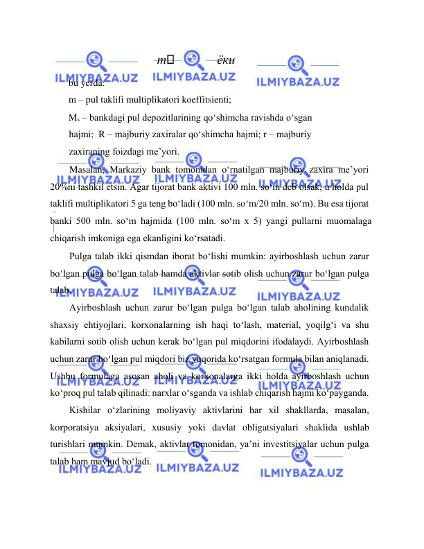  
 
 
m  
ёки 
bu yerda:  
m – pul taklifi multiplikatori koeffitsienti;  
Ms – bankdagi pul depozitlarining qo‘shimcha ravishda o‘sgan 
hajmi;  R – majburiy zaxiralar qo‘shimcha hajmi; r – majburiy 
zaxiraning foizdagi me’yori.  
Masalan, Markaziy bank tomonidan o‘rnatilgan majburiy zaxira me’yori 
20%ni tashkil etsin. Agar tijorat bank aktivi 100 mln. so‘m deb olsak, u holda pul 
taklifi multiplikatori 5 ga teng bo‘ladi (100 mln. so‘m/20 mln. so‘m). Bu esa tijorat  
banki 500 mln. so‘m hajmida (100 mln. so‘m x 5) yangi pullarni muomalaga 
chiqarish imkoniga ega ekanligini ko‘rsatadi.  
Pulga talab ikki qismdan iborat bo‘lishi mumkin: ayirboshlash uchun zarur 
bo‘lgan pulga bo‘lgan talab hamda aktivlar sotib olish uchun zarur bo‘lgan pulga 
talab.  
Ayirboshlash uchun zarur bo‘lgan pulga bo‘lgan talab aholining kundalik 
shaxsiy ehtiyojlari, korxonalarning ish haqi to‘lash, material, yoqilg‘i va shu 
kabilarni sotib olish uchun kerak bo‘lgan pul miqdorini ifodalaydi. Ayirboshlash 
uchun zarur bo‘lgan pul miqdori biz yuqorida ko‘rsatgan formula bilan aniqlanadi. 
Ushbu formulaga asosan aholi va korxonalarga ikki holda ayirboshlash uchun 
ko‘proq pul talab qilinadi: narxlar o‘sganda va ishlab chiqarish hajmi ko‘payganda.  
Kishilar o‘zlarining moliyaviy aktivlarini har xil shakllarda, masalan, 
korporatsiya aksiyalari, xususiy yoki davlat obligatsiyalari shaklida ushlab 
turishlari mumkin. Demak, aktivlar tomonidan, ya’ni investitsiyalar uchun pulga 
talab ham mavjud bo‘ladi.  
