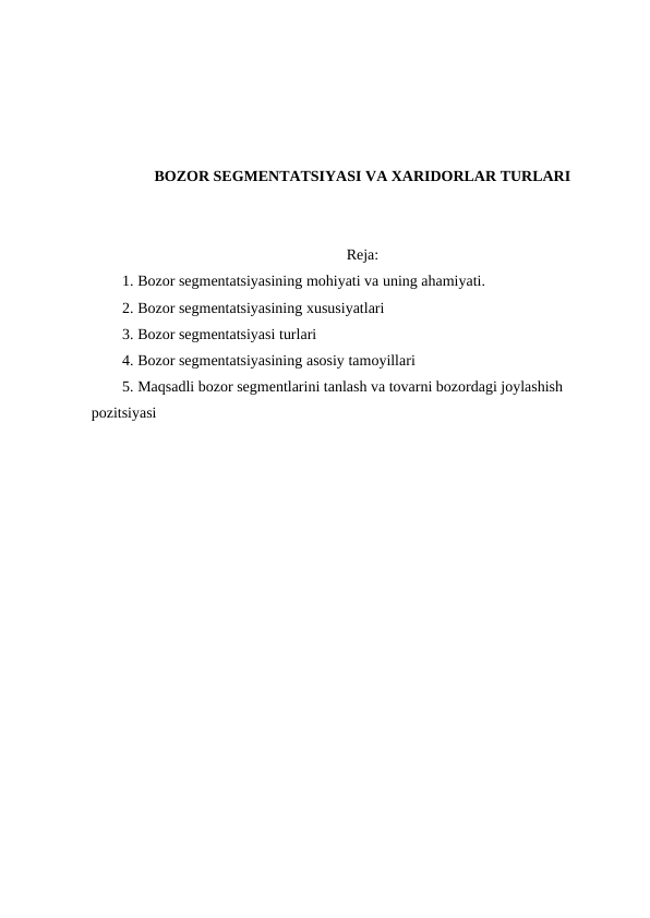 BOZOR SEGMENTATSIYASI VA XARIDORLAR TURLARI
Reja:
1. Bozor segmentatsiyasining mohiyati va uning ahamiyati.
2. Bozor segmentatsiyasining xususiyatlari
3. Bozor segmentatsiyasi turlari
4. Bozor segmentatsiyasining asosiy tamoyillari
5. Maqsadli bozor segmentlarini tanlash va tovarni bozordagi joylashish 
pozitsiyasi
