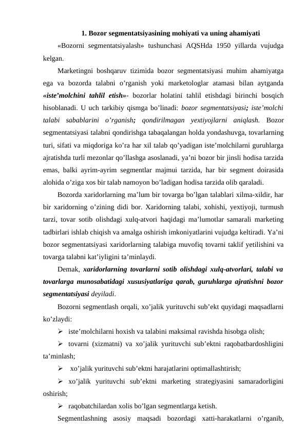 1. Bozor segmentatsiyasining mohiyati va uning ahamiyati
«Bozorni  segmentatsiyalash»  tushunchasi  AQSHda  1950 yillarda vujudga
kelgan. 
Marketingni boshqaruv tizimida bozor segmentatsiyasi muhim ahamiyatga
ega  va  bozorda  talabni  o’rganish  yoki  marketologlar  atamasi  bilan  aytganda
«iste’molchini  tahlil  etish»- bozorlar  holatini  tahlil  etishdagi  birinchi  bosqich
hisoblanadi. U uch tarkibiy qismga bo’linadi: bozor segmentatsiyasi; iste’molchi
talabi  sabablarini  o’rganish; qondirilmagan  yextiyojlarni  aniqlash.  Bozor
segmentatsiyasi talabni qondirishga tabaqalangan holda yondashuvga, tovarlarning
turi, sifati va miqdoriga ko’ra har xil talab qo’yadigan iste’molchilarni guruhlarga
ajratishda turli mezonlar qo’llashga asoslanadi, ya’ni bozor bir jinsli hodisa tarzida
emas, balki ayrim-ayrim segmentlar majmui tarzida, har bir segment doirasida
alohida o’ziga xos bir talab namoyon bo’ladigan hodisa tarzida olib qaraladi.
Bozorda xaridorlarning ma’lum bir tovarga bo’lgan talablari xilma-xildir, har
bir xaridorning o’zining didi bor. Xaridorning talabi, xohishi, yextiyoji, turmush
tarzi, tovar sotib olishdagi xulq-atvori haqidagi ma’lumotlar samarali marketing
tadbirlari ishlab chiqish va amalga oshirish imkoniyatlarini vujudga keltiradi. Ya’ni
bozor segmentatsiyasi xaridorlarning talabiga muvofiq tovarni taklif yetilishini va
tovarga talabni kat’iyligini ta’minlaydi.
Demak, xaridorlarning tovarlarni sotib olishdagi xulq-atvorlari, talabi va
tovarlarga munosabatidagi xususiyatlariga qarab, guruhlarga ajratishni bozor
segmentatsiyasi deyiladi.
Bozorni segmentlash orqali, xo’jalik yurituvchi sub’ekt quyidagi maqsadlarni
ko’zlaydi: 
 iste’molchilarni hoxish va talabini maksimal ravishda hisobga olish;
 tovarni (xizmatni) va xo’jalik yurituvchi sub’ektni raqobatbardoshligini
ta’minlash;
  xo’jalik yurituvchi sub’ektni harajatlarini optimallashtirish;
 xo’jalik  yurituvchi  sub’ektni  marketing  strategiyasini  samaradorligini
oshirish;
 raqobatchilardan xolis bo’lgan segmentlarga ketish.
Segmentlashning  asosiy  maqsadi  bozordagi  xatti-harakatlarni  o’rganib,
