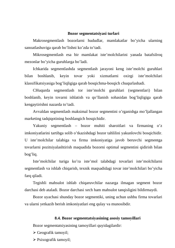 Bozor segmentatsiyasi turlari
Makrosegmentlash  bozorlarni  hududlar,  mamlakatlar  bo’yicha  ularning
sanoatlashuviga qarab bo’lishni ko’zda to’tadi.
Mikrosegmentlash  esa  bir  mamlakat  iste’molchilarini  yanada  batafsilroq
mezonlar bo’yicha guruhlarga bo’ladi.
Ichkarida  segmentlashda  segmentlash  jarayoni  keng  iste’molchi  guruhlari
bilan  boshlanib,  keyin  tovar  yoki  xizmatlarni  oxirgi  iste’molchilari
klassifikatsiyasiga bog’liqligiga qarab bosqichma-bosqich chuqurlashadi.
CHuqurda  segmentlash  tor  iste’molchi  guruhlari  (segmentlari)  bilan
boshlanib,  keyin  tovarni  ishlatish  va  qo’llanish  sohasidan  bog’liqligiga  qarab
kengaytirishni nazarda to’tadi.
Avvaldan segmentlash maksimal bozor segmentini o’rganishga mo’ljallangan
marketing tadqiqotining boshlangich bosqichidir.
Yakuniy  segmentlash  –  bozor  muhiti  sharoitlari  va  firmaning  o’z
imkoniyatlarini tartibga solib o’tkazishdagi bozor tahlilini yakunlovchi bosqichidir.
U  iste’molchilar  talabiga  va  firma  imkoniyatiga  javob  beruvchi  segmentga
tovarlarni pozitsiyalashtirish maqsadida bozorni optimal segmentini qidirish bilan
bog’liq.
Iste’molchilar  turiga  ko’ra  iste’mol  talabdagi  tovarlari  iste’molchilarni
segmentlash va ishlab chiqarish, texnik maqsadidagi tovar iste’molchilari bo’yicha
farq qiladi.
Tegishli  mahsulot  ishlab  chiqaruvchilar  nazarga  ilmagan  segment  bozor
darchasi deb ataladi. Bozor darchasi xech ham mahsulot tanqisligini bildirmaydi.
Bozor uyachasi shunday bozor segmentiki, uning uchun ushbu firma tovarlari
va ularni yetkazib berish imkoniyatlari eng qulay va munosibdir.
8.4. Bozor segmentatsiyasining asosiy tamoyillari
Bozor segmentatsiyasining tamoyillari quyidagilardir:
 Geografik tamoyil;
 Psixografik tamoyil;
