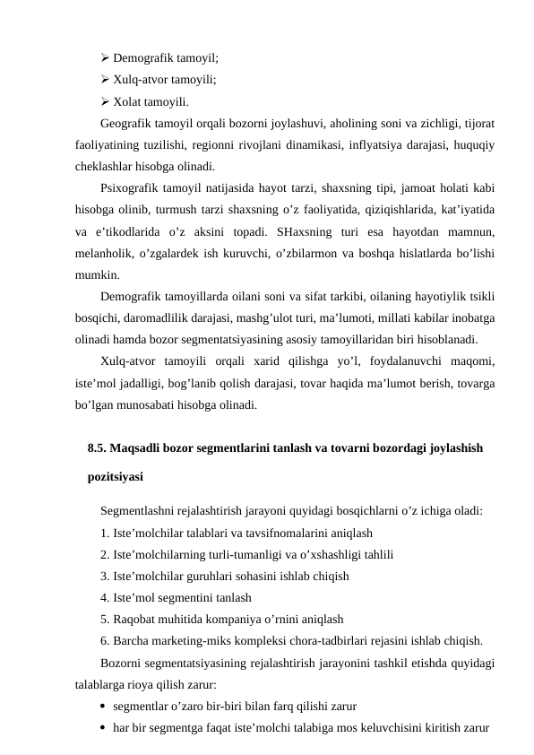  Demografik tamoyil;
 Xulq-atvor tamoyili;
 Xolat tamoyili.
Geografik tamoyil orqali bozorni joylashuvi, aholining soni va zichligi, tijorat
faoliyatining tuzilishi, regionni rivojlani dinamikasi, inflyatsiya darajasi, huquqiy
cheklashlar hisobga olinadi.
Psixografik tamoyil natijasida hayot tarzi, shaxsning tipi, jamoat holati kabi
hisobga olinib, turmush tarzi shaxsning o’z faoliyatida, qiziqishlarida, kat’iyatida
va  e’tikodlarida  o’z  aksini  topadi.  SHaxsning  turi  esa  hayotdan  mamnun,
melanholik, o’zgalardek ish kuruvchi, o’zbilarmon va boshqa hislatlarda bo’lishi
mumkin.
Demografik tamoyillarda oilani soni va sifat tarkibi, oilaning hayotiylik tsikli
bosqichi, daromadlilik darajasi, mashg’ulot turi, ma’lumoti, millati kabilar inobatga
olinadi hamda bozor segmentatsiyasining asosiy tamoyillaridan biri hisoblanadi.
Xulq-atvor  tamoyili  orqali  xarid  qilishga  yo’l,  foydalanuvchi  maqomi,
iste’mol jadalligi, bog’lanib qolish darajasi, tovar haqida ma’lumot berish, tovarga
bo’lgan munosabati hisobga olinadi.
8.5. Maqsadli bozor segmentlarini tanlash va tovarni bozordagi joylashish 
pozitsiyasi
Segmentlashni rejalashtirish jarayoni quyidagi bosqichlarni o’z ichiga oladi:
1. Iste’molchilar talablari va tavsifnomalarini aniqlash
2. Iste’molchilarning turli-tumanligi va o’xshashligi tahlili
3. Iste’molchilar guruhlari sohasini ishlab chiqish
4. Iste’mol segmentini tanlash
5. Raqobat muhitida kompaniya o’rnini aniqlash
6. Barcha marketing-miks kompleksi chora-tadbirlari rejasini ishlab chiqish. 
Bozorni segmentatsiyasining rejalashtirish jarayonini tashkil etishda quyidagi
talablarga rioya qilish zarur:
 segmentlar o’zaro bir-biri bilan farq qilishi zarur
 har bir segmentga faqat iste’molchi talabiga mos keluvchisini kiritish zarur

