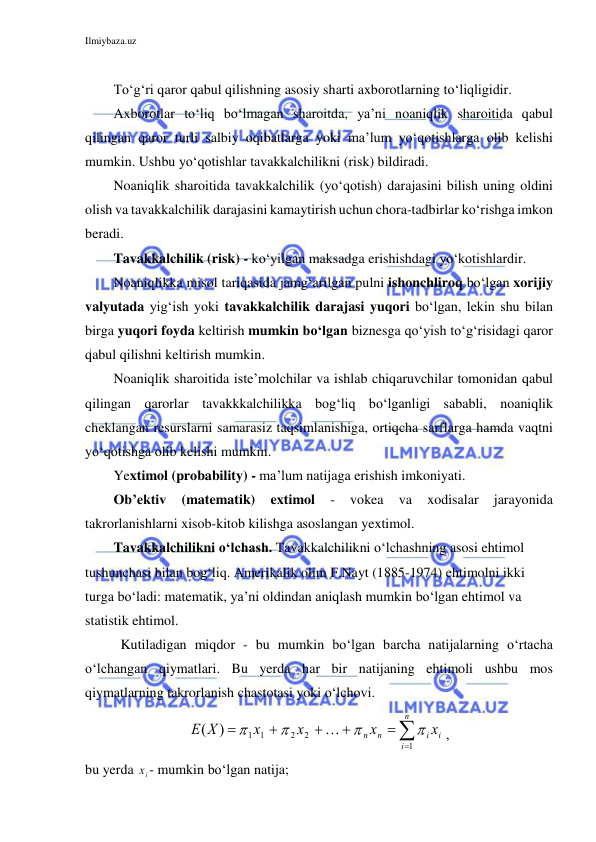 Ilmiybaza.uz 
 
 
To‘g‘ri qaror qabul qilishning asosiy sharti axborotlarning to‘liqligidir.  
Axborotlar to‘liq bo‘lmagan sharoitda, ya’ni noaniqlik sharoitida qabul 
qilingan qaror turli salbiy oqibatlarga yoki ma’lum yo‘qotishlarga olib kelishi 
mumkin. Ushbu yo‘qotishlar tavakkalchilikni (risk) bildiradi. 
Noaniqlik sharoitida tavakkalchilik (yo‘qotish) darajasini bilish uning oldini 
olish va tavakkalchilik darajasini kamaytirish uchun chora-tadbirlar ko‘rishga imkon 
beradi. 
Tavakkalchilik (risk) - ko‘yilgan maksadga erishishdagi yo‘kotishlardir. 
Noaniqlikka misol tariqasida jamg‘arilgan pulni ishonchliroq bo‘lgan xorijiy 
valyutada yig‘ish yoki tavakkalchilik darajasi yuqori bo‘lgan, lekin shu bilan 
birga yuqori foyda keltirish mumkin bo‘lgan biznesga qo‘yish to‘g‘risidagi qaror 
qabul qilishni keltirish mumkin. 
Noaniqlik sharoitida iste’molchilar va ishlab chiqaruvchilar tomonidan qabul 
qilingan qarorlar tavakkkalchilikka bog‘liq bo‘lganligi sababli, noaniqlik 
cheklangan resurslarni samarasiz taqsimlanishiga, ortiqcha sarflarga hamda vaqtni 
yo‘qotishga olib kelishi mumkin. 
Yextimol (probability) - ma’lum natijaga erishish imkoniyati. 
Ob’ektiv 
(matematik) 
extimol 
- 
vokea 
va 
xodisalar 
jarayonida 
takrorlanishlarni xisob-kitob kilishga asoslangan yextimol. 
Tavakkalchilikni o‘lchash. Tavakkalchilikni o‘lchashning asosi ehtimol 
tushunchasi bilan bog‘liq. Amerikalik olim F.Nayt (1885-1974) ehtimolni ikki 
turga bo‘ladi: matematik, ya’ni oldindan aniqlash mumkin bo‘lgan ehtimol va 
statistik ehtimol. 
Kutiladigan miqdor - bu mumkin bo‘lgan barcha natijalarning o‘rtacha 
o‘lchangan qiymatlari. Bu yerda har bir natijaning ehtimoli ushbu mos 
qiymatlarning takrorlanish chastotasi yoki o‘lchovi. 







n
i
i
i
n n
x
x
х
х
X
E
1
2
2
1 1
)
(





,  
bu yerda 
ix - mumkin bo‘lgan natija; 
