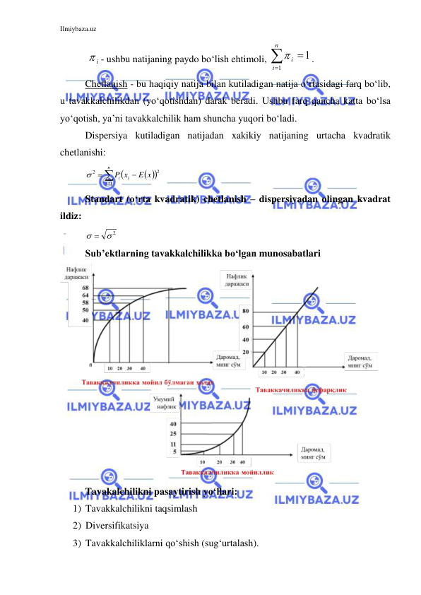 Ilmiybaza.uz 
 
 
i
 - ushbu natijaning paydo bo‘lish ehtimoli, 


n
i
i
1
1

. 
Chetlanish - bu haqiqiy natija bilan kutiladigan natija o‘rtasidagi farq bo‘lib, 
u tavakkalchilikdan (yo‘qotishdan) darak beradi. Ushbu farq qancha katta bo‘lsa 
yo‘qotish, ya’ni tavakkalchilik ham shuncha yuqori bo‘ladi. 
Dispersiya kutiladigan natijadan xakikiy natijaning urtacha kvadratik 
chetlanishi: 
 






n
i
i
i
E x
x
P
1
2
 2
 
Standart (o‘rta kvadratik) chetlanish – dispersiyadan olingan kvadrat 
ildiz: 
   2
 
Sub’ektlarning tavakkalchilikka bo‘lgan munosabatlari 
 
Tavakalchilikni pasaytirish yo‘llari: 
1) Tavakkalchilikni taqsimlash 
2) Diversifikatsiya 
3) Tavakkalchiliklarni qo‘shish (sug‘urtalash). 
