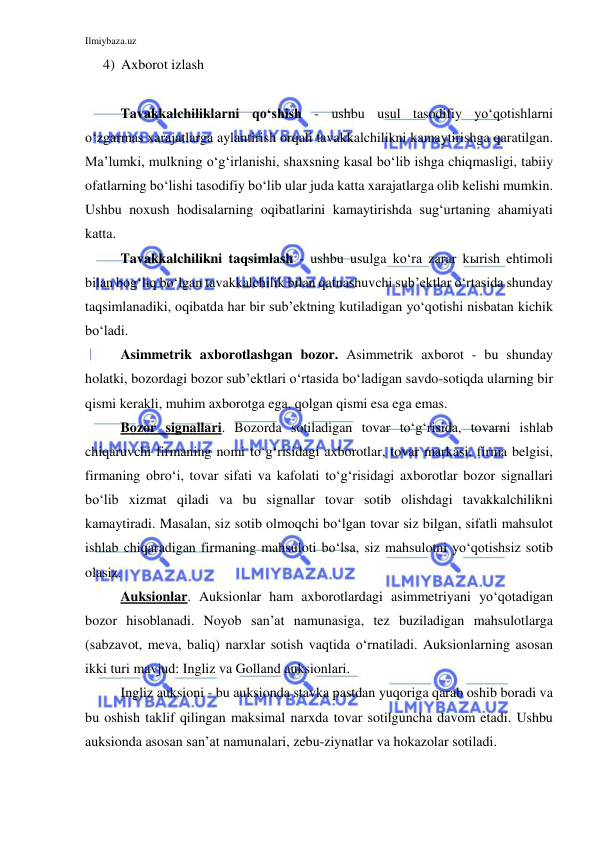 Ilmiybaza.uz 
 
4) Axborot izlash 
 
Tavakkalchiliklarni qo‘shish - ushbu usul tasodifiy yo‘qotishlarni 
o‘zgarmas xarajatlarga aylantirish orqali tavakkalchilikni kamaytirishga qaratilgan. 
Ma’lumki, mulkning o‘g‘irlanishi, shaxsning kasal bo‘lib ishga chiqmasligi, tabiiy 
ofatlarning bo‘lishi tasodifiy bo‘lib ular juda katta xarajatlarga olib kelishi mumkin. 
Ushbu noxush hodisalarning oqibatlarini kamaytirishda sug‘urtaning ahamiyati 
katta.  
Tavakkalchilikni taqsimlash - ushbu usulga ko‘ra zarar kыrish ehtimoli 
bilan bog‘liq bo‘lgan tavakkalchilik bilan qatnashuvchi sub’ektlar o‘rtasida shunday 
taqsimlanadiki, oqibatda har bir sub’ektning kutiladigan yo‘qotishi nisbatan kichik 
bo‘ladi. 
Asimmetrik axborotlashgan bozor. Asimmetrik axborot - bu shunday 
holatki, bozordagi bozor sub’ektlari o‘rtasida bo‘ladigan savdo-sotiqda ularning bir 
qismi kerakli, muhim axborotga ega, qolgan qismi esa ega emas. 
Bozor signallari. Bozorda sotiladigan tovar to‘g‘risida, tovarni ishlab 
chiqaruvchi firmaning nomi to‘g‘risidagi axborotlar, tovar markasi, firma belgisi, 
firmaning obro‘i, tovar sifati va kafolati to‘g‘risidagi axborotlar bozor signallari 
bo‘lib xizmat qiladi va bu signallar tovar sotib olishdagi tavakkalchilikni 
kamaytiradi. Masalan, siz sotib olmoqchi bo‘lgan tovar siz bilgan, sifatli mahsulot 
ishlab chiqaradigan firmaning mahsuloti bo‘lsa, siz mahsulotni yo‘qotishsiz sotib 
olasiz. 
Auksionlar. Auksionlar ham axborotlardagi asimmetriyani yo‘qotadigan 
bozor hisoblanadi. Noyob san’at namunasiga, tez buziladigan mahsulotlarga 
(sabzavot, meva, baliq) narxlar sotish vaqtida o‘rnatiladi. Auksionlarning asosan 
ikki turi mavjud: Ingliz va Golland auksionlari. 
Ingliz auksioni - bu auksionda stavka pastdan yuqoriga qarab oshib boradi va 
bu oshish taklif qilingan maksimal narxda tovar sotilguncha davom etadi. Ushbu 
auksionda asosan san’at namunalari, zebu-ziynatlar va hokazolar sotiladi. 
