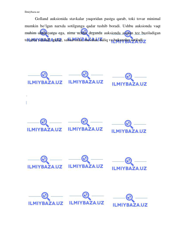 Ilmiybaza.uz 
 
Golland auksionida stavkalar yuqoridan pastga qarab, toki tovar minimal 
mumkin bo‘lgan narxda sotilgunga qadar tushib boradi. Ushbu auksionda vaqt 
muhim ahamiyatga ega, nima uchun deganda auksionda asosan tez buziladigan 
tovarlar sotiladi: gullar, sabzavotlar, mevalar, baliq va hokazolar sotiladi. 
 
