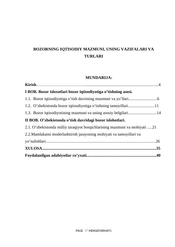 BOZORNING IQTISODIY MAZMUNI, UNING VAZIFALARI VA
TURLARI
MUNDARIJA:
Kirish……………………………….......................................................................4
I BOB. Bozor isloxotlari bozor iqtisodiyotiga o’tishning asosi.
1.1.  Bozor iqtisodiyotiga o’tish davrining mazmuni va yo’llari............................6
1.2.  O’zbekistonda bozor iqtisodiyotiga o’tishning tamoyillari..........................11 
1.3.  Bоzоr iqtisodiyotining mazmuni va uning asоsiy bеlgilari............................14
II BOB. O’zbekistonda o’tish davridagi bozor islohotlari.
2.1. O’zbekistonda milliy taraqiyot bosqichlarining mazmuni va mohiyati .....21
2.2.Mamlakatni moderlashtirish jarayoning mohiyati va tamoyillari va 
yo’nalishlari...........................................................................................................26
XULOSA...............................................................................................................35
Foydalanilgan adabiyotlar ro’yxati....................................................................40
PAGE   \* MERGEFORMAT1
