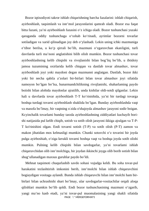 Bozor iqtisodiyoti takror ishlab chiqarishning barcha fazalarini: ishlab chiqarish,
ayirboshlash, taqsimlash va iste’mol jarayonlarini qamrab oladi. Bozor esa faqat
bitta fazani, ya’ni ayirboshlash fazasini o‘z ichiga oladi. Bozor tushunchasi yuzaki
qaraganda  oddiy  tushunchaga  o‘xshab  ko‘rinadi,  ayrimlar  bozorni  tovarlar
sotiladigan va xarid qilinadigan joy deb o‘ylashadi. Lekin uning ichki mazmuniga
e’tibor  berilsa,  u  ko‘p  qirrali  bo’lib,  mazmuni  o‘zgaruvchan  ekanligini,  turli
davrlarda turli ma’noni anglatishini bilib olish mumkin. Bozor tushunchasi tovar
ayirboshlashning kelib chiqishi va rivojlanishi bilan bog’liq bo’lib, u ibtidoiy
jamoa  tuzumining  oxirlarida  kelib  chiqqan  va  dastlab  tovar  almashuv,  tovar
ayirboshlash joyi yoki maydoni degan mazmunni anglatgan. Dastlab, bozor ikki
yoki  bir  necha  qabila  a’zolari  bir-birlari  bilan  tovar  almashuv  joyi  sifatida
namoyon bo’lgan bo’lsa, hunarmandchilikning rivojlanishi, shaharlaming paydo
boiishi bilan alohida maydonlar ajratilib, unda kishilar oldi-sotdi qilganlar. Lekin
hali u davrlarda tovar ayirboshlash T-T ko‘rinishida, ya’ni bir turdagi tovarga
boshqa turdagi tovarni ayirboshlash shaklida bo’lgan. Bunday ayirboshlashda vaqt
va masofa bo’lmay, bir vaqtning o’zida o'shajoyda almashuv jarayoni sodir boigan.
Kcyinchalik tovarlami bunday tarzda ayirboshlashning ziddiyatlari kuchayib bori-
shi natijasida pul kelib chiqib, sotish va sotib olish jarayoni ikkiga ajralgan va T-P-
T ko'rinishini olgan. Endi tovarni sotish (T-P) va sotib olish (P-T) zamon va
makon jihatidan mos kelmasligi mumkin. Chunki sotuvchi o‘z tovarini bir joyda
pulga ayirboshiab, o‘ziga kerakli tovarni boshqa vaqt va boshqa joyda sotib olishi
mumkin.  Pulning  kelib  chiqishi  bilan  savdogarlar,  ya’ni  tovarlami  ishlab
chiqaruvchidan olib iste’molchiga, bir joydan ikkinchi joyga olib borib sotish bilan
shug‘ullanadigan maxsus guruhlar paydo bo’ldi.
Mehnat taqsimoti chuqurlashib savdo sohasi vujudga keldi. Bu soha tovar-pul
harakatini  tezlashtirish  imkonini  berib,  iste’molchi  bilan  ishlab  chiqaruvchini
bogiaydigan vositaga aylandi. Bunda ishlab chiqaruvchi bilan iste’molchi ham bir-
birlari bilan uchrashishi shart bo’lmay, ular savdogarlar-vositachilar orqali aloqa
qilishlari mumkin bo‘lib qoldi. Endi bozor tushunchasining mazmuni o‘zgarib,
yangi  ma’no kasb  etadi,  ya’ni  tovar-pul  muomalasining  yangi  shakli  sifatida
PAGE   \* MERGEFORMAT1
