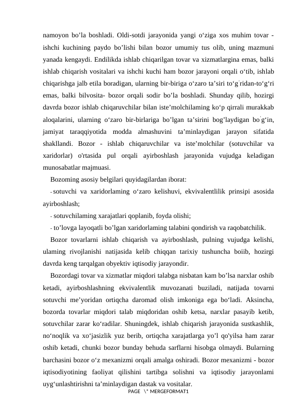 namoyon bo’la boshladi. Oldi-sotdi jarayonida yangi o‘ziga xos muhim tovar -
ishchi kuchining paydo bo’lishi bilan bozor umumiy tus olib, uning mazmuni
yanada kengaydi. Endilikda ishlab chiqarilgan tovar va xizmatlargina emas, balki
ishlab chiqarish vositalari va ishchi kuchi ham bozor jarayoni orqali o‘tib, ishlab
chiqarishga jalb etila boradigan, ularning bir-biriga o‘zaro ta’siri to‘g’ridan-to‘g‘ri
emas, balki bilvosita- bozor orqali sodir bo’la boshladi. Shunday qilib, hozirgi
davrda bozor ishlab chiqaruvchilar bilan iste’molchilaming ko‘p qirrali murakkab
aloqalarini, ularning o‘zaro bir-birlariga bo’lgan ta’sirini bog’laydigan bo’g‘in,
jamiyat  taraqqiyotida  modda  almashuvini  ta’minlaydigan  jarayon  sifatida
shakllandi.  Bozor  -  ishlab  chiqaruvchilar  va  iste’molchilar  (sotuvchilar  va
xaridorlar)  o'rtasida  pul  orqali  ayirboshlash  jarayonida  vujudga  keladigan
munosabatlar majmuasi.
Bozoming asosiy belgilari quyidagilardan iborat:
- sotuvchi va xaridorlaming o‘zaro kelishuvi, ekvivalentlilik prinsipi asosida
ayirboshlash;
- sotuvchilaming xarajatlari qoplanib, foyda olishi;
- to’lovga layoqatli bo’lgan xaridorlaming talabini qondirish va raqobatchilik.
Bozor tovarlarni  ishlab chiqarish va ayirboshlash, pulning vujudga kelishi,
ulaming  rivojlanishi  natijasida  kelib  chiqqan  tarixiy  tushuncha  boiib,  hozirgi
davrda keng tarqalgan obyektiv iqtisodiy jarayondir.
Bozordagi tovar va xizmatlar miqdori talabga nisbatan kam bo’lsa narxlar oshib
ketadi,  ayirboshlashning  ekvivalentlik  muvozanati  buziladi,  natijada  tovarni
sotuvchi me’yoridan ortiqcha daromad olish imkoniga ega bo‘ladi. Aksincha,
bozorda tovarlar miqdori talab miqdoridan oshib ketsa, narxlar pasayib ketib,
sotuvchilar zarar ko‘radilar. Shuningdek, ishlab chiqarish jarayonida sustkashlik,
no‘noqlik va xo‘jasizlik yuz berib, ortiqcha xarajatlarga yo’l qo'yilsa ham zarar
oshib ketadi, chunki bozor bunday behuda sarflarni hisobga olmaydi. Bularning
barchasini bozor o‘z mexanizmi orqali amalga oshiradi. Bozor mexanizmi - bozor
iqtisodiyotining  faoliyat  qilishini  tartibga  solishni  va  iqtisodiy  jarayonlami
uyg‘unlashtirishni ta’minlaydigan dastak va vositalar.
PAGE   \* MERGEFORMAT1
