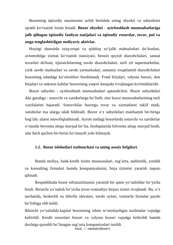 Bozoming iqtisodiy mazmunini ochib berishda uning obyekti va subyektini
ajratib ko‘rsatish lozim boiadi. Bozor obyekti - ayirboshlash munosabatlariga
jalb qilingan iqtisodiy faoliyat natijalari va iqtisodiy resurslar, tovar, pul va
unga tenglashtirilgan moliyaviy aktivlar.
Hozirgi  sharoitda  oziq-ovqat  va  qishloq  xo‘jalik  mahsulotlari  do‘konlari,
avtomobilga xizmat ko‘rsatish stansiyasi,  benzin quyish shaxobchalari, sanoat
tovarlari do'koni, tijoratchilarning savdo shaxobchalari, turli xil supermarketlar,
yirik savdo markazlari va savdo yarmarkalari, umumiy ovqatlanish shaxobchalari
bozorning odatdagi ko‘rinishlari hisoblanadi. Fond birjalari, valyuta bozori, don
birjalari va auksion kabilar bozorrning yuqori darajada rivojlangan ko'rinishlaridir.
Bozor subyekti - ayirboshlash munosabatlari qatnashchisi.  Bozor subyektlari
ikki guruhga - sotuvchi va xaridorlarga bo’linib, ular bozor munosabatlarining turli
vazifalarini  bajaradi.  Sotuvchilar  bozorga  tovar  va  xizmatlarni  taklif  etadi,
xaridorlar esa ularga talab bildiradi. Bozor o‘z subyektlari manfaatini bir-biriga
bog‘lab, ularni muvofiqlashtiradi. Ayrim turdagi bozorlarda sotuvchi va xaridorlar
o‘rtasida bevosita aloqa mavjud bo’lsa, boshqalarida bilvosita aloqa mavjud boiib,
ular hech qachon bir-birini ko’rmaydi yoki bilmaydi.
1.2.  Bozor islohotlari tushunchasi va uning asosiy belgilari.
Bunda moliya, bank-krеdit tizimi muassasalari, sug’urta, auditorlik, yuridik
va  konsalting  firmalari  hamda  kompaniyalarini,  birja  tizimini  yaratish  taqozo
qilinadi.
Rеspublikada bozor infratuzilmasini yaratish bir qator yo’nalishlar bo’yicha
bordi. Birinchi yo’nalish bo’yicha tovar-xomashyo birjasi tizimi rivojlandi. Bu, o’z
navbatida, brokеrlik va dilеrlik idoralari, savdo uylari, vositachi firmalar paydo
bo’lishiga olib kеldi.
Ikkinchi yo’nalishda kapital bozorining ishini ta’minlaydigan tuzilmalar vujudga
kеltirildi.  Krеdit  rеsurslari  bozori  va  valyuta  bozori  vujudga  kеltirildi  hamda
davlatga qarashli bo’lmagan sug’urta kompaniyalari tuzildi.
PAGE   \* MERGEFORMAT1
