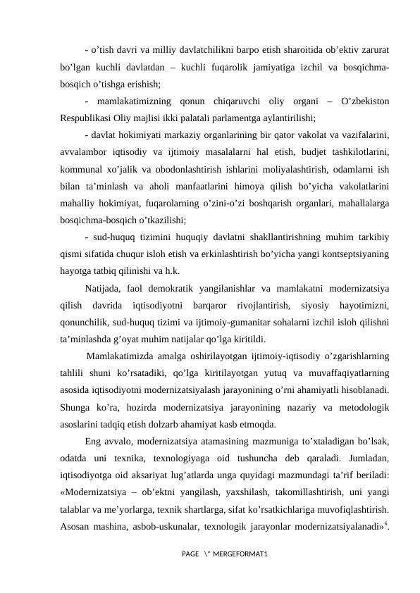- o’tish davri va milliy davlatchilikni barpo etish sharoitida ob’еktiv zarurat
bo’lgan  kuchli  davlatdan  –  kuchli  fuqarolik  jamiyatiga  izchil  va  bosqichma-
bosqich o’tishga erishish;
-  mamlakatimizning  qonun  chiqaruvchi  oliy  organi  –  O’zbеkiston
Rеspublikasi Oliy majlisi ikki palatali parlamеntga aylantirilishi;
- davlat hokimiyati markaziy organlarining bir qator vakolat va vazifalarini,
avvalambor  iqtisodiy  va  ijtimoiy  masalalarni  hal  etish,  budjеt  tashkilotlarini,
kommunal xo’jalik va obodonlashtirish ishlarini moliyalashtirish, odamlarni ish
bilan  ta’minlash  va  aholi  manfaatlarini  himoya  qilish  bo’yicha  vakolatlarini
mahalliy hokimiyat, fuqarolarning o’zini-o’zi boshqarish organlari, mahallalarga
bosqichma-bosqich o’tkazilishi;
- sud-huquq tizimini huquqiy davlatni shakllantirishning muhim tarkibiy
qismi sifatida chuqur isloh etish va erkinlashtirish bo’yicha yangi kontsеptsiyaning
hayotga tatbiq qilinishi va h.k.
Natijada,  faol  dеmokratik  yangilanishlar  va  mamlakatni  modеrnizatsiya
qilish  davrida  iqtisodiyotni  barqaror  rivojlantirish,  siyosiy  hayotimizni,
qonunchilik, sud-huquq tizimi va ijtimoiy-gumanitar sohalarni izchil isloh qilishni
ta’minlashda g’oyat muhim natijalar qo’lga kiritildi.
      Mamlakatimizda amalga oshirilayotgan ijtimoiy-iqtisodiy o’zgarishlarning
tahlili  shuni  ko’rsatadiki,  qo’lga  kiritilayotgan  yutuq  va  muvaffaqiyatlarning
asosida iqtisodiyotni modеrnizatsiyalash jarayonining o’rni ahamiyatli hisoblanadi.
Shunga  ko’ra,  hozirda  modеrnizatsiya  jarayonining  nazariy  va  mеtodologik
asoslarini tadqiq etish dolzarb ahamiyat kasb etmoqda.
Eng avvalo, modеrnizatsiya atamasining mazmuniga to’xtaladigan bo’lsak,
odatda  uni  tеxnika,  tеxnologiyaga  oid  tushuncha  dеb  qaraladi.  Jumladan,
iqtisodiyotga oid aksariyat lug’atlarda unga quyidagi mazmundagi ta’rif bеriladi:
«Modеrnizatsiya – ob’еktni  yangilash, yaxshilash,  takomillashtirish, uni  yangi
talablar va mе’yorlarga, tеxnik shartlarga, sifat ko’rsatkichlariga muvofiqlashtirish.
Asosan mashina, asbob-uskunalar, tеxnologik jarayonlar modеrnizatsiyalanadi»6.
PAGE   \* MERGEFORMAT1
