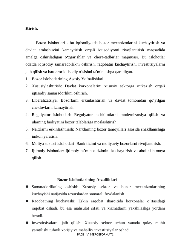 Kirish.
Bozor islohotlari - bu iqtisodiyotda bozor mexanizmlarini kuchaytirish va
davlat  aralashuvini  kamaytirish  orqali  iqtisodiyotni  rivojlantirish  maqsadida
amalga  oshiriladigan  o‘zgarishlar  va  chora-tadbirlar  majmuasi.  Bu  islohotlar
odatda iqtisodiy samaradorlikni oshirish, raqobatni kuchaytirish, investitsiyalarni
jalb qilish va barqaror iqtisodiy o‘sishni ta'minlashga qaratilgan.
1. Bozor Islohotlarining Asosiy Yo‘nalishlari
2. Xususiylashtirish:  Davlat  korxonalarini  xususiy  sektorga  o‘tkazish  orqali
iqtisodiy samaradorlikni oshirish.
3. Liberalizatsiya:  Bozorlarni  erkinlashtirish  va  davlat  tomonidan  qo‘yilgan
cheklovlarni kamaytirish.
4. Regulyator  islohotlari:  Regulyator  tashkilotlarni  modernizatsiya  qilish  va
ularning faoliyatini bozor talablariga moslashtirish.
5. Narxlarni erkinlashtirish: Narxlarning bozor tamoyillari asosida shakllanishiga
imkon yaratish.
6. Moliya sektori islohotlari: Bank tizimi va moliyaviy bozorlarni rivojlantirish.
7. Ijtimoiy islohotlar: Ijtimoiy ta’minot tizimini kuchaytirish va aholini himoya
qilish.
Bozor Islohotlarining Afzalliklari
 Samaradorlikning  oshishi:  Xususiy  sektor  va  bozor  mexanizmlarining
kuchayishi natijasida resurslardan samarali foydalanish.
 Raqobatning  kuchayishi:  Erkin  raqobat  sharoitida  korxonalar  o‘rtasidagi
raqobat oshadi, bu esa mahsulot sifati va xizmatlarni yaxshilashga yordam
beradi.
 Investitsiyalarni  jalb  qilish:  Xususiy  sektor  uchun  yanada  qulay  muhit
yaratilishi tufayli xorijiy va mahalliy investitsiyalar oshadi.
PAGE   \* MERGEFORMAT1
