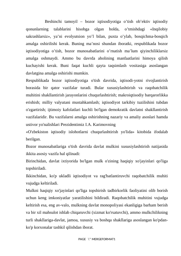    Bеshinchi  tamоyil  –  bоzоr  iqtisodiyotiga  o’tish  оb’еktiv  iqtisodiy
qоnunlarning  talablarini  hisоbga  оlgan  hоlda,  o’tmishdagi  «Inqilоbiy
sakrashlarsiz»,  ya’ni  evоlyutsiоn  yo’l  bilan,  puхta  o’ylab,  bоsqichma-bоsqich
amalga оshirilishi kеrak. Buning ma’nоsi shundan ibоratki, rеspublikada bоzоr
iqtisodiyotiga  o’tish,  bоzоr  munоsabatlarini  o’rnatish  ma’lum  qiyinchiliklarsiz
amalga  оshmaydi.  Ammо  bu  davrda  ahоlining  manfaatlarini  himоya  qilish
kuchayishi  kеrak.  Buni  faqat  kuchli  qayta  taqsimlash  vоsitasiga  asоslangan
davlatgina amalga оshirishi mumkin.
Respublikada  bozor  iqtisodiyotiga  o'tish  davrida,  iqtisodi-yotni  rivojlantirish
borasida  bir  qator  vazifalar  turadi.  Bular  xususiylashtirish  va  raqobatchilik
muhitini shakllantirish jarayonlarini chuqurlashtirish; makroiqtisodiy barqarorlikka
erishish; milliy valyutani mustahkamlash; iqtisodiyot tarkibiy tuzilishini tubdan
o'zgartirish; ijtimoiy kafolatlari kuchli bo'lgan demokratik davlatni shakllantirish
vazifalaridir. Bu vazifalarni amalga oshirishning nazariy va amaliy asoslari hamda
ustivor yo'nalishlari Prezidentimiz I.A. Karimovning 
«O'zbekiston  iqtisodiy  islohotlarni  chuqurlashtirish  yo'lida»  kitobida  ifodalab
berilgan. 
Bozor munosabatlariga o'tish davrida davlat mulkini xususiylashtirish natijasida
ikkita asosiy vazifa hal qilinadi: 
Birinchidan, davlat ixtiyorida bo'lgan mulk o'zining haqiqiy xo'jayinlari qo'liga
topshiriladi. 
Ikkinchidan, ko'p ukladli iqtisodiyot  va rag'batlantiruvchi raqobatchilik muhiti
vujudga keltiriladi. 
Mulkni haqiqiy xo'jayinlari qo'liga topshirish tadbirkorlik faoliyatini olib borish
uchun keng imkoniyatlar yaratilishini bildiradi. Raqobatchilik muhitini vujudga
keltirish esa, eng av-valo, mulkning davlat monopoliyasi ekanligiga barham berish
va bir xil mahsulot ishlab chiqaruvchi (xizmat ko'rsatuvchi), ammo mulkchilikning
turli shakllariga-davlat, jamoa, xususiy va boshqa shakllariga asoslangan ko'pdan-
ko'p korxonalar tashkil qilishdan iborat. 
PAGE   \* MERGEFORMAT1
