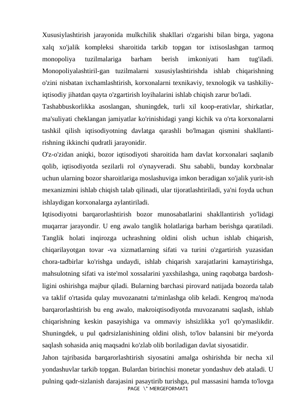 Xususiylashtirish jarayonida mulkchilik shakllari o'zgarishi bilan birga, yagona
xalq  xo'jalik  kompleksi  sharoitida  tarkib  topgan  tor  ixtisoslashgan  tarmoq
monopoliya  tuzilmalariga  barham  berish  imkoniyati  ham  tug'iladi.
Monopoliyalashtiril-gan  tuzilmalarni  xususiylashtirishda  ishlab  chiqarishning
o'zini nisbatan ixchamlashtirish, korxonalarni texnikaviy, texnologik va tashkiliy-
iqtisodiy jihatdan qayta o'zgartirish loyihalarini ishlab chiqish zarur bo'ladi. 
Tashabbuskorlikka  asoslangan,  shuningdek,  turli  xil  koop-erativlar,  shirkatlar,
ma'suliyati cheklangan jamiyatlar ko'rinishidagi yangi kichik va o'rta korxonalarni
tashkil  qilish  iqtisodiyotning  davlatga  qarashli  bo'lmagan  qismini  shakllanti-
rishning ikkinchi qudratli jarayonidir. 
O'z-o'zidan aniqki, bozor iqtisodiyoti sharoitida ham davlat korxonalari saqlanib
qolib, iqtisodiyotda sezilarli rol o'ynayveradi. Shu sababli, bunday korxbnalar
uchun ularning bozor sharoitlariga moslashuviga imkon beradigan xo'jalik yurit-ish
mexanizmini ishlab chiqish talab qilinadi, ular tijoratlashtiriladi, ya'ni foyda uchun
ishlaydigan korxonalarga aylantiriladi. 
Iqtisodiyotni  barqarorlashtirish  bozor  munosabatlarini  shakllantirish  yo'lidagi
muqarrar jarayondir. U eng awalo tanglik holatlariga barham berishga qaratiladi.
Tanglik  holati  inqirozga  uchrashning  oldini  olish  uchun  ishlab  chiqarish,
chiqarilayotgan  tovar  -va  xizmatlarning  sifati  va  turini  o'zgartirish  yuzasidan
chora-tadbirlar  ko'rishga  undaydi,  ishlab  chiqarish  xarajatlarini  kamaytirishga,
mahsulotning sifati va iste'mol xossalarini yaxshilashga, uning raqobatga bardosh-
ligini oshirishga majbur qiladi. Bularning barchasi pirovard natijada bozorda talab
va taklif o'rtasida qulay muvozanatni ta'minlashga olib keladi. Kengroq ma'noda
barqarorlashtirish bu eng awalo, makroiqtisodiyotda muvozanatni saqlash, ishlab
chiqarishning  keskin  pasayishiga  va  ommaviy  ishsizlikka  yo'l  qo'ymaslikdir.
Shuningdek, u pul qadrsizlanishining oldini olish, to'lov balansini bir me'yorda
saqlash sohasida aniq maqsadni ko'zlab olib boriladigan davlat siyosatidir. 
Jahon  tajribasida  barqarorlashtirish  siyosatini  amalga  oshirishda  bir  necha  xil
yondashuvlar tarkib topgan. Bulardan birinchisi monetar yondashuv deb ataladi. U
pulning qadr-sizlanish darajasini pasaytirib turishga, pul massasini hamda to'lovga
PAGE   \* MERGEFORMAT1
