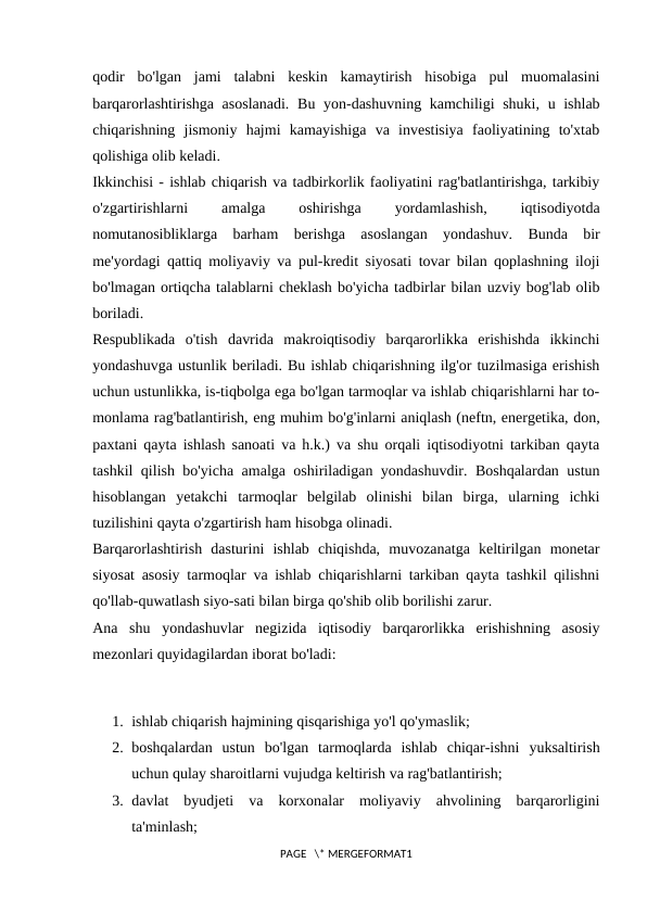 qodir  bo'lgan  jami  talabni  keskin  kamaytirish  hisobiga  pul  muomalasini
barqarorlashtirishga asoslanadi.  Bu yon-dashuvning kamchiligi  shuki, u ishlab
chiqarishning  jismoniy  hajmi  kamayishiga  va  investisiya  faoliyatining  to'xtab
qolishiga olib keladi. 
Ikkinchisi - ishlab chiqarish va tadbirkorlik faoliyatini rag'batlantirishga, tarkibiy
o'zgartirishlarni
 
amalga
 
oshirishga
 
yordamlashish,
 
iqtisodiyotda
nomutanosibliklarga  barham  berishga  asoslangan  yondashuv.  Bunda  bir
me'yordagi qattiq moliyaviy va pul-kredit siyosati tovar bilan qoplashning iloji
bo'lmagan ortiqcha talablarni cheklash bo'yicha tadbirlar bilan uzviy bog'lab olib
boriladi. 
Respublikada  o'tish  davrida  makroiqtisodiy  barqarorlikka  erishishda  ikkinchi
yondashuvga ustunlik beriladi. Bu ishlab chiqarishning ilg'or tuzilmasiga erishish
uchun ustunlikka, is-tiqbolga ega bo'lgan tarmoqlar va ishlab chiqarishlarni har to-
monlama rag'batlantirish, eng muhim bo'g'inlarni aniqlash (neftn, energetika, don,
paxtani qayta ishlash sanoati va h.k.) va shu orqali iqtisodiyotni tarkiban qayta
tashkil qilish bo'yicha amalga oshiriladigan yondashuvdir. Boshqalardan ustun
hisoblangan  yetakchi  tarmoqlar  belgilab  olinishi  bilan  birga,  ularning  ichki
tuzilishini qayta o'zgartirish ham hisobga olinadi. 
Barqarorlashtirish  dasturini  ishlab  chiqishda,  muvozanatga  keltirilgan  monetar
siyosat asosiy tarmoqlar va ishlab chiqarishlarni tarkiban qayta tashkil qilishni
qo'llab-quwatlash siyo-sati bilan birga qo'shib olib borilishi zarur. 
Ana  shu  yondashuvlar  negizida  iqtisodiy  barqarorlikka  erishishning  asosiy
mezonlari quyidagilardan iborat bo'ladi: 
1. ishlab chiqarish hajmining qisqarishiga yo'l qo'ymaslik; 
2. boshqalardan  ustun  bo'lgan  tarmoqlarda  ishlab  chiqar-ishni  yuksaltirish
uchun qulay sharoitlarni vujudga keltirish va rag'batlantirish; 
3. davlat  byudjeti  va  korxonalar  moliyaviy  ahvolining  barqarorligini
ta'minlash; 
PAGE   \* MERGEFORMAT1

