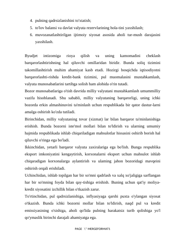 4. pulning qadrsizlanishini to'xtatish; 
5. to'lov balansi va davlat valyuta rezervlarining hola-tini yaxshilash; 
6. muvozanatlashtirilgan  ijtimoiy  siyosat  asosida  aholi  tur-mush  darajasini
yaxshilash. 
Byudjet  intizomiga  rioya  qilish  va  uning  kamomadini  cheklash
barqarorlashtirishning  hal  qiluvchi  omillaridan  biridir.  Bunda  soliq  tizimini
takomillashtirish  muhim  ahamiyat  kasb  etadi.  Hozirgi  bosqichda  iqtisodiyotni
barqarorlashti-rishda  kredit-bank  tizimini,  pul  muomalasini  mustahkamlash,
valyuta munosabatlarini tartibga solish ham alohida o'rin tutadi. 
Bozor munosabatlariga o'tish davrida milliy valyutani mustahkamlash umummilliy
vazifa  hisoblanadi.  Shu  sababli,  milliy  valyutaning  barqarorligi,  uning  ichki
bozorda erkin almashinuvini ta'minlash uchun respublikada bir qator dastur-larni
amalga oshirish ko'zda tutiladi. 
Birinchidan, milliy valyutaning tovar (xizmat) lar bilan barqaror ta'minlanishiga
erishish.  Bunda  bozorni  iste'mol  mollari  bilan  to'ldirish  va  ularning  umumiy
hajmida respublikada ishlab chiqariladigan mahsulotlar hissasini oshirib borish hal
qiluvchi o'ringa ega bo'ladi. 
Ikkinchidan, yetarli barqaror valyuta zaxiralariga ega bo'lish. Bunga respublika
eksport imkoniyatini kengaytirish, korxonalarni eksport uchun mahsulot ishlab
chiqaradigan  korxonalarga  aylantirish  va  ulaming  jahon  bozoridagi  mavqeini
oshirish orqali erishiladi. 
Uchinchidan, ishlab topilgan har bir so'mni qadrlash va xalq xo'jaligiga sarflangan
har bir so'mning foyda bilan qay-tishiga erishish. Buning uchun qat'iy moliya-
kredit siyosatini izchillik bilan o'tkazish zarur. 
To'rtinchidan, pul qadrsizlanishiga, inflyasiyaga qarshi puxta o'ylangan siyosat
o'tkazish.  Bunda  ichki  bozorni  mollar  bilan  to'ldirish,  naqd  pul  va  kredit
emissiyasining  o'sishiga,  aholi  qo'lida  pulning  harakatsiz  turib  qolishiga  yo'l
qo'ymaslik birinchi darajali ahamiyatga ega. 
PAGE   \* MERGEFORMAT1
