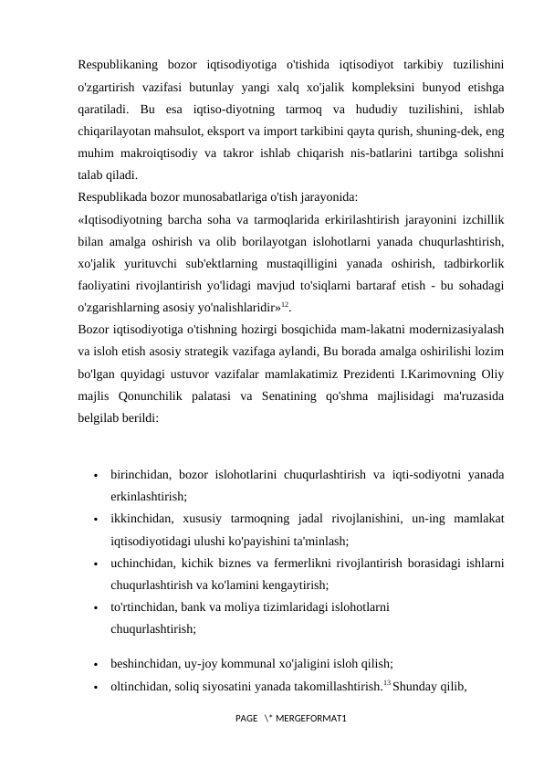 Respublikaning  bozor  iqtisodiyotiga  o'tishida  iqtisodiyot  tarkibiy  tuzilishini
o'zgartirish  vazifasi  butunlay  yangi  xalq  xo'jalik  kompleksini  bunyod  etishga
qaratiladi.  Bu  esa  iqtiso-diyotning  tarmoq  va  hududiy  tuzilishini,  ishlab
chiqarilayotan mahsulot, eksport va import tarkibini qayta qurish, shuning-dek, eng
muhim makroiqtisodiy va takror ishlab chiqarish nis-batlarini tartibga solishni
talab qiladi. 
Respublikada bozor munosabatlariga o'tish jarayonida: 
«Iqtisodiyotning barcha soha va tarmoqlarida erkirilashtirish jarayonini izchillik
bilan amalga oshirish va olib borilayotgan islohotlarni yanada chuqurlashtirish,
xo'jalik  yurituvchi  sub'ektlarning  mustaqilligini  yanada  oshirish,  tadbirkorlik
faoliyatini rivojlantirish yo'lidagi mavjud to'siqlarni bartaraf etish - bu sohadagi
o'zgarishlarning asosiy yo'nalishlaridir»12. 
Bozor iqtisodiyotiga o'tishning hozirgi bosqichida mam-lakatni modernizasiyalash
va isloh etish asosiy strategik vazifaga aylandi, Bu borada amalga oshirilishi lozim
bo'lgan quyidagi ustuvor vazifalar mamlakatimiz Prezidenti I.Karimovning Oliy
majlis  Qonunchilik  palatasi  va  Senatining  qo'shma  majlisidagi  ma'ruzasida
belgilab berildi: 

birinchidan, bozor  islohotlarini  chuqurlashtirish va iqti-sodiyotni  yanada
erkinlashtirish; 

ikkinchidan,  xususiy  tarmoqning  jadal  rivojlanishini,  un-ing  mamlakat
iqtisodiyotidagi ulushi ko'payishini ta'minlash; 

uchinchidan, kichik biznes va fermerlikni rivojlantirish borasidagi ishlarni
chuqurlashtirish va ko'lamini kengaytirish; 

to'rtinchidan, bank va moliya tizimlaridagi islohotlarni 
chuqurlashtirish; 

beshinchidan, uy-joy kommunal xo'jaligini isloh qilish; 

oltinchidan, soliq siyosatini yanada takomillashtirish.13 Shunday qilib, 
PAGE   \* MERGEFORMAT1
