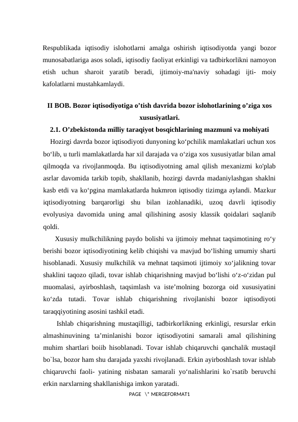 Respublikada  iqtisodiy  islohotlarni  amalga  oshirish  iqtisodiyotda  yangi  bozor
munosabatlariga asos soladi, iqtisodiy faoliyat erkinligi va tadbirkorlikni namoyon
etish  uchun  sharoit  yaratib  beradi,  ijtimoiy-ma'naviy  sohadagi  ijti-  moiy
kafolatlarni mustahkamlaydi. 
II BOB. Bоzоr iqtisodiyotiga o’tish davrida bozor islohotlarining o’ziga xos
хususiyatlari.
2.1. O’zbekistonda milliy taraqiyot bosqichlarining mazmuni va mohiyati
Hozirgi davrda bozor iqtisodiyoti dunyoning ko‘pchilik mamlakatlari uchun xos
bo‘lib, u turli mamlakatlarda har xil darajada va o‘ziga xos xususiyatlar bilan amal
qilmoqda va rivojlanmoqda. Bu iqtisodiyotning amal qilish mexanizmi ko'plab
asrlar davomida tarkib topib, shakllanib, hozirgi davrda madaniylashgan shaklni
kasb etdi va ko‘pgina mamlakatlarda hukmron iqtisodiy tizimga aylandi. Mazkur
iqtisodiyotning  barqarorligi  shu  bilan  izohlanadiki,  uzoq  davrli  iqtisodiy
evolyusiya davomida uning amal qilishining asosiy klassik qoidalari saqlanib
qoldi.
  Xususiy mulkchilikning paydo bolishi va ijtimoiy mehnat taqsimotining ro‘y
berishi bozor iqtisodiyotining kelib chiqishi va mavjud bo‘lishing umumiy sharti
hisoblanadi. Xususiy mulkchilik va mehnat taqsimoti ijtimoiy xo‘jalikning tovar
shaklini taqozo qiladi, tovar ishlab chiqarishning mavjud bo‘lishi o‘z-o‘zidan pul
muomalasi, ayirboshlash, taqsimlash va iste’molning bozorga oid xususiyatini
ko‘zda  tutadi.  Tovar  ishlab  chiqarishning  rivojlanishi  bozor  iqtisodiyoti
taraqqiyotining asosini tashkil etadi.
  Ishlab chiqarishning mustaqilligi, tadbirkorlikning erkinligi, resurslar erkin
almashinuvining  ta’minlanishi  bozor  iqtisodiyotini  samarali  amal  qilishining
muhim shartlari boiib hisoblanadi. Tovar ishlab chiqaruvchi qanchalik mustaqil
bo`lsa, bozor ham shu darajada yaxshi rivojlanadi. Erkin ayirboshlash tovar ishlab
chiqaruvchi faoli- yatining nisbatan samarali yo‘nalishlarini ko`rsatib beruvchi
erkin narxlarning shakllanishiga imkon yaratadi.
PAGE   \* MERGEFORMAT1
