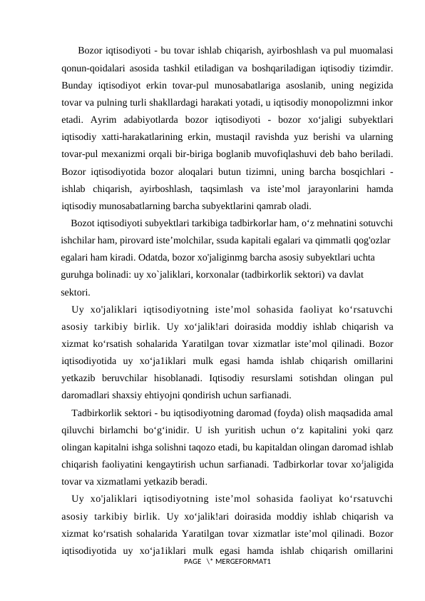   Bozor iqtisodiyoti - bu tovar ishlab chiqarish, ayirboshlash va pul muomalasi
qonun-qoidalari asosida tashkil etiladigan va boshqariladigan iqtisodiy tizimdir.
Bunday  iqtisodiyot  erkin  tovar-pul  munosabatlariga  asoslanib,  uning negizida
tovar va pulning turli shakllardagi harakati yotadi, u iqtisodiy monopolizmni inkor
etadi.  Ayrim  adabiyotlarda  bozor  iqtisodiyoti  -  bozor  xo‘jaligi  subyektlari
iqtisodiy xatti-harakatlarining erkin, mustaqil ravishda yuz berishi va ularning
tovar-pul mexanizmi orqali bir-biriga boglanib muvofiqlashuvi deb baho beriladi.
Bozor iqtisodiyotida bozor aloqalari butun tizimni, uning barcha bosqichlari -
ishlab  chiqarish,  ayirboshlash,  taqsimlash  va  iste’mol  jarayonlarini  hamda
iqtisodiy munosabatlarning barcha subyektlarini qamrab oladi.
    Bozot iqtisodiyoti subyektlari tarkibiga tadbirkorlar ham, o‘z mehnatini sotuvchi
ishchilar ham, pirovard iste’molchilar, ssuda kapitali egalari va qimmatli qog'ozlar 
egalari ham kiradi. Odatda, bozor xo'jaliginmg barcha asosiy subyektlari uchta 
guruhga bolinadi: uy xo`jaliklari, korxonalar (tadbirkorlik sektori) va davlat 
sektori.
Uy  xo'jaliklari  iqtisodiyotning  iste’mol  sohasida  faoliyat  ko‘rsatuvchi
asosiy  tarkibiy  birlik.  Uy xo‘jalik!ari  doirasida moddiy ishlab chiqarish va
xizmat ko‘rsatish sohalarida Yaratilgan tovar xizmatlar iste’mol qilinadi. Bozor
iqtisodiyotida  uy  xo‘ja1iklari  mulk  egasi  hamda  ishlab  chiqarish  omillarini
yetkazib  beruvchilar  hisoblanadi.  Iqtisodiy  resurslami  sotishdan  olingan  pul
daromadlari shaxsiy ehtiyojni qondirish uchun sarfianadi.
Tadbirkorlik sektori - bu iqtisodiyotning daromad (foyda) olish maqsadida amal
qiluvchi  birlamchi  bo‘g‘inidir.  U ish  yuritish  uchun o‘z  kapitalini  yoki  qarz
olingan kapitalni ishga solishni taqozo etadi, bu kapitaldan olingan daromad ishlab
chiqarish faoliyatini kengaytirish uchun sarfianadi. Tadbirkorlar tovar xoЈjaligida
tovar va xizmatlami yetkazib beradi.
Uy  xo'jaliklari  iqtisodiyotning  iste’mol  sohasida  faoliyat  ko‘rsatuvchi
asosiy  tarkibiy  birlik.  Uy xo‘jalik!ari  doirasida moddiy ishlab chiqarish va
xizmat ko‘rsatish sohalarida Yaratilgan tovar xizmatlar iste’mol qilinadi. Bozor
iqtisodiyotida  uy  xo‘ja1iklari  mulk  egasi  hamda  ishlab  chiqarish  omillarini
PAGE   \* MERGEFORMAT1
