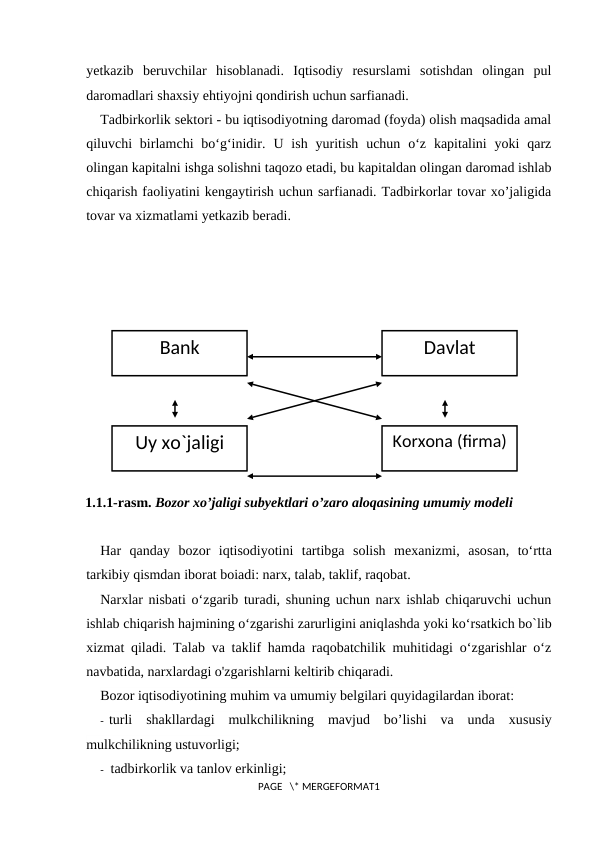yetkazib  beruvchilar  hisoblanadi.  Iqtisodiy  resurslami  sotishdan  olingan  pul
daromadlari shaxsiy ehtiyojni qondirish uchun sarfianadi.
Tadbirkorlik sektori - bu iqtisodiyotning daromad (foyda) olish maqsadida amal
qiluvchi  birlamchi  bo‘g‘inidir.  U ish  yuritish  uchun o‘z  kapitalini  yoki  qarz
olingan kapitalni ishga solishni taqozo etadi, bu kapitaldan olingan daromad ishlab
chiqarish faoliyatini kengaytirish uchun sarfianadi. Tadbirkorlar tovar xo’jaligida
tovar va xizmatlami yetkazib beradi.
 
1.1.1-rasm. Bozor xo’jaligi subyektlari о’zaro aloqasining umumiy modeli
Har  qanday  bozor  iqtisodiyotini  tartibga  solish  mexanizmi,  asosan,  to‘rtta
tarkibiy qismdan iborat boiadi: narx, talab, taklif, raqobat.
Narxlar nisbati o‘zgarib turadi, shuning uchun narx ishlab chiqaruvchi uchun
ishlab chiqarish hajmining o‘zgarishi zarurligini aniqlashda yoki ko‘rsatkich bo`lib
xizmat qiladi. Talab va taklif hamda raqobatchilik muhitidagi o‘zgarishlar o‘z
navbatida, narxlardagi o'zgarishlarni keltirib chiqaradi.
Bozor iqtisodiyotining muhim va umumiy belgilari quyidagilardan iborat:
- turli  shakllardagi  mulkchilikning  mavjud  bo’lishi  va  unda  xususiy
mulkchilikning ustuvorligi;
-  tadbirkorlik va tanlov erkinligi;
PAGE   \* MERGEFORMAT1
Bank
Korxona (firma)
Davlat
Uy xo`jaligi
