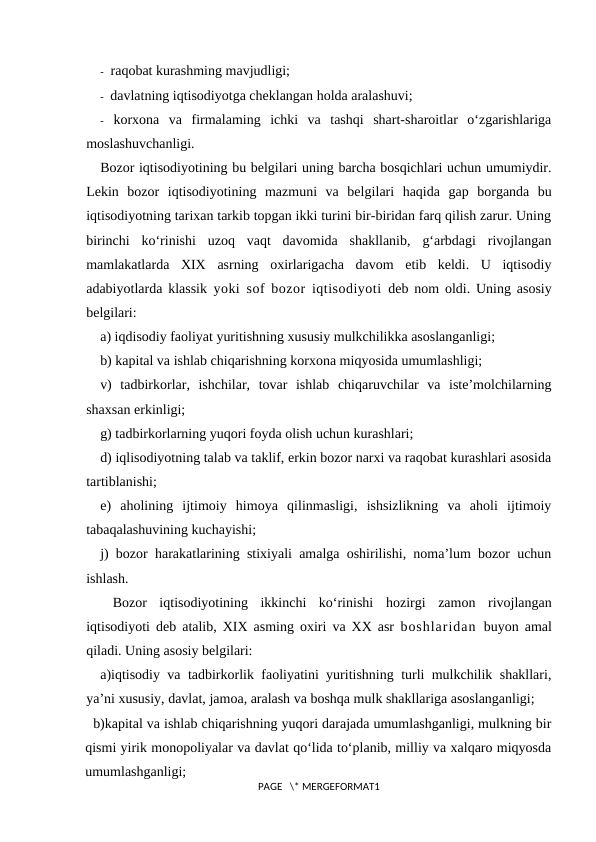 -  raqobat kurashming mavjudligi;
-  davlatning iqtisodiyotga cheklangan holda aralashuvi;
- korxona  va  firmalaming  ichki  va  tashqi  shart-sharoitlar  o‘zgarishlariga
moslashuvchanligi.
Bozor iqtisodiyotining bu belgilari uning barcha bosqichlari uchun umumiydir.
Lekin  bozor  iqtisodiyotining  mazmuni  va  belgilari  haqida  gap  borganda  bu
iqtisodiyotning tarixan tarkib topgan ikki turini bir-biridan farq qilish zarur. Uning
birinchi  ko‘rinishi  uzoq  vaqt  davomida  shakllanib,  g‘arbdagi  rivojlangan
mamlakatlarda  XIX  asrning  oxirlarigacha  davom  etib  keldi.  U  iqtisodiy
adabiyotlarda klassik yoki sof bozor iqtisodiyoti  deb nom oldi. Uning asosiy
belgilari:
a) iqdisodiy faoliyat yuritishning xususiy mulkchilikka asoslanganligi; 
b) kapital va ishlab chiqarishning korxona miqyosida umumlashligi; 
v)  tadbirkorlar,  ishchilar,  tovar  ishlab  chiqaruvchilar  va  iste’molchilarning
shaxsan erkinligi; 
g) tadbirkorlarning yuqori foyda olish uchun kurashlari; 
d) iqlisodiyotning talab va taklif, erkin bozor narxi va raqobat kurashlari asosida
tartiblanishi; 
e)  aholining  ijtimoiy  himoya  qilinmasligi,  ishsizlikning  va  aholi  ijtimoiy
tabaqalashuvining kuchayishi; 
j) bozor harakatlarining stixiyali amalga oshirilishi, noma’lum bozor uchun
ishlash.
 Bozor  iqtisodiyotining  ikkinchi  ko‘rinishi  hozirgi  zamon  rivojlangan
iqtisodiyoti  deb atalib, XIX asming oxiri va XX asr  boshlaridan  buyon amal
qiladi. Uning asosiy belgilari:
a)iqtisodiy va tadbirkorlik faoliyatini yuritishning turli mulkchilik shakllari,
ya’ni xususiy, davlat, jamoa, aralash va boshqa mulk shakllariga asoslanganligi;
  b)kapital va ishlab chiqarishning yuqori darajada umumlashganligi, mulkning bir
qismi yirik monopoliyalar va davlat qo‘lida to‘planib, milliy va xalqaro miqyosda
umumlashganligi;
PAGE   \* MERGEFORMAT1
