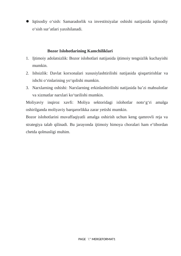  Iqtisodiy o‘sish: Samaradorlik va investitsiyalar oshishi natijasida iqtisodiy
o‘sish sur’atlari yaxshilanadi.
Bozor Islohotlarining Kamchiliklari
1. Ijtimoiy adolatsizlik: Bozor islohotlari natijasida ijtimoiy tengsizlik kuchayishi
mumkin.
2. Ishsizlik: Davlat korxonalari xususiylashtirilishi natijasida qisqartirishlar va
ishchi o‘rinlarining yo‘qolishi mumkin.
3. Narxlarning oshishi: Narxlarning erkinlashtirilishi natijasida ba’zi mahsulotlar
va xizmatlar narxlari ko‘tarilishi mumkin.
Moliyaviy  inqiroz  xavfi:  Moliya  sektoridagi  islohotlar  noto‘g‘ri  amalga
oshirilganda moliyaviy barqarorlikka zarar yetishi mumkin.
Bozor islohotlarini muvaffaqiyatli amalga oshirish uchun keng qamrovli reja va
strategiya talab qilinadi. Bu jarayonda ijtimoiy himoya choralari ham e’tibordan
chetda qolmasligi muhim.
PAGE   \* MERGEFORMAT1
