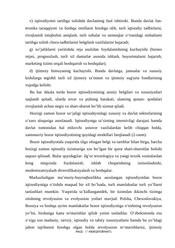 v) iqtisodiyotni tartibga solishda davlatning faol ishtiroki. Bunda davlat fan-
texnika taraqqiyoti va boshqa omillarni hisobga olib, turli iqtisodiy tadbirlarni,
rivojlanish istiqbolini aniqlash, turli sohalar va tarmoqlar o‘rtasidagi nisbatlami
tartibga solish chora-tadbirlarini belgilash vazifalarini bajaradi;
g)  xo‘jaliklarni  yuritishda  reja usulidan  foydalanishning  kuchayishi  (biznes
rejasi,  prognozlash,  turli  xil  dasturlar  asosida  ishlash,  buyurtmalarni  bajarish,
marketing tizimi orqali boshqarish va boshqalar);
d)  ijtimoiy  himoyaning  kuchayishi.  Bunda  davlatga,  jamoalar  va  xususiy
kishilarga tegishli  turli xil ijtimoiy ta’minot va ijtimoiy sug'urta fondlarining
vujudga kelishi.
Bu har ikkala turda bozor iqtisodiyotining asosiy belgilari va xususiyatlari
saqlanib  qoladi,  ularda  tovar  va  pulning  harakati,  ulaming  qonun-  qoidalari
rivojlanish uchun negiz va shart-sharoit bo’lib xizmat qiladi.
Hozirgi zamon bozor xo‘jaligi iqtisodiyotdagi xususiy va davlat sektorlarining
o‘zaro aloqasiga asoslanadi. Iqtisodiyotga ta’sirning intensivligi darajasi hamda
davlat  tomonidan  hal  etiluvchi  ustuvor  vazifalardan  kelib  chiqqan  holda,
zamonaviy bozor iqtisodiyotining quyidagi modellari farqlanadi (2-rasm).
Bozor iqtisodiyotida yuqorida tilga olingan belgi va tartiblar bilan birga, barcha
hozirgi zamon iqtisodiy tizimiariga xos bo‘lgan bir qator shart-sharoitlar bolishi
taqozo qilinadi. Bular quyidagilar: ilg‘or texnologiya va yangi texnik vositalardan
keng  miqyosda  foydalanish;  ishlab  chiqarishning  ixtisoslashishi,
modemizatsiyalash diversifikatsiyalash va boshqalar.
Markazlashgan  ma’muriy-buyruqbozlikka  asoslangan  iqtisodiyotdan  bozor
iqtisodiyotiga o‘tishda maqsad bir xil bo’lsada, turli mamlakatlar turli yo’llarni
tanlashlari  mumkin. Yuqorida  ta’kidlanganidek, bir  tizimdan ikkinchi  tizimga
oiishning  revolyusion  va  evolyusion  yoilari  mavjud.  Polsha,  Chexoslovakiya,
Rossiya va boshqa ayrim mamlakatlar bozor iqtisodiyotiga o‘tishning revolyusion
yo’lni,  birdaniga katta  to'ntarishlar  qilish  yoiini  tanladilar. O‘zbekistonda  esa
o‘ziga xos madaniy, tarixiy, iqtisodiy va tabiiy xususiyatlami hamda bu yo’ldagi
jahon  tajribasini  hisobga  olgan  holda  revolyusion  to‘ntarishlarsiz,  ijtimoiy
PAGE   \* MERGEFORMAT1
