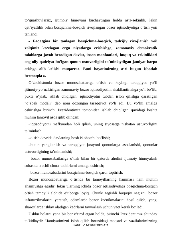 to‘qnashuvlarsiz,  ijtimoiy  himoyani  kuchaytirgan  holda  asta-sekinlik,  lekin
qat’iyatlilik bilan bosqichma-bosqich rivojlangan bozor iqtisodiyotiga o‘tish yoii
tanlandi.
«  Faqatgina  biz  tanlagan  bosqichma-bosqich,  tadrijiy  rivojlanish  yoii
xalqimiz  ko‘zlagan  ezgu  niyatlarga  erishishga,  zamonaviy  demokratik
talablarga javob beradigan davlat, inson manfaatlari, huquq va erkinliklari
eng oliy qadriyat bo’lgan qonun ustuvorligini ta’minlaydigan jamiyat barpo
etishga  olib  kelishi  muqarrar.  Buni  hayotimizning  o‘zi  bugun  isbotlab
bermoqda ».
O‘zbekistonda  bozor  munosabatlariga  o‘tish  va  keyingi  taraqqiyot  yo‘li
ijtimoiy-yo‘naltirilgan zamonaviy bozor iqtisodiyotini shakllantirishga yo‘l bo’lib,
puxta  o‘ylab,  ishlab  chiqilgan,  iqtisodiyotni  tubdan  isloh  qilishga  qaratilgan
“o‘zbek  modeli”  deb  nom  qozongan  taraqqiyot  yo‘li  edi.  Bu  yo‘lni  amalga
oshirishga  birinchi  Prezidentimiz  tomonidan  ishlab  chiqilgan  quyidagi  beshta
muhim tamoyil asos qilib olingan:
- iqtisodiyotni mafkuradan holi qilish, uning siyosatga nisbatan ustuvorligini
ta’minlash;
- o‘tish davrida davlatning bosh islohotchi bo‘lishi;
- butun  yangilanish  va  taraqqiyot  jarayoni  qonunlarga  asoslanishi,  qonunlar
ustuvorligining ta’minlanishi;
- bozor munosabatlariga o‘tish bilan bir qatorda aholini ijtimoiy himoyalash
sohasida kuchli chora-tadbirlami amalga oshirish;
- bozor munosabatlarini bosqichma-bosqich qaror toptirish.
Bozor  munosabatlariga  o‘tishda  bu  tamoyillarning  hammasi  ham  muhim
ahamiyatga egadir, lekin ularning ichida bozor iqtisodiyotiga bosqichma-bosqich
o‘tish tamoyili alohida e’tiborga loyiq. Chunki tegishli huquqiy negizni, bozor
infratuzilmalarini yaratish, odamlarda bozor ko‘nikmalarini hosil  qilish, yangi
sharoitlarda ishlay oladigan kadrlarni tayyorlash uchun vaqt kerak bo‘ladi.
Ushbu holatni yana bir bor e’tirof etgan holda, birinchi Prezidentimiz shunday
ta’kidlaydi: “Jamiyatimizni isloh qilish borasidagi maqsad va vazifalarimizning
PAGE   \* MERGEFORMAT1
