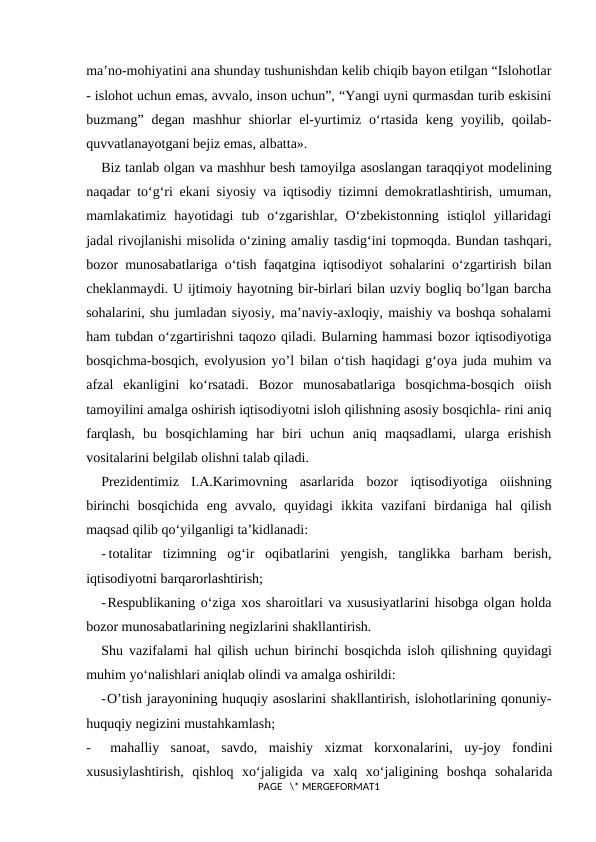 ma’no-mohiyatini ana shunday tushunishdan kelib chiqib bayon etilgan “Islohotlar
- islohot uchun emas, avvalo, inson uchun”, “Yangi uyni qurmasdan turib eskisini
buzmang”  degan  mashhur  shiorlar  el-yurtimiz  o‘rtasida  keng  yoyilib,  qoilab-
quvvatlanayotgani bejiz emas, albatta».
Biz tanlab olgan va mashhur besh tamoyilga asoslangan taraqqiyot modelining
naqadar to‘g‘ri ekani siyosiy va iqtisodiy tizimni demokratlashtirish, umuman,
mamlakatimiz  hayotidagi  tub  o‘zgarishlar,  O‘zbekistonning  istiqlol  yillaridagi
jadal rivojlanishi misolida o‘zining amaliy tasdig‘ini topmoqda. Bundan tashqari,
bozor munosabatlariga o‘tish faqatgina iqtisodiyot sohalarini o‘zgartirish bilan
cheklanmaydi. U ijtimoiy hayotning bir-birlari bilan uzviy bogliq bo’lgan barcha
sohalarini, shu jumladan siyosiy, ma’naviy-axloqiy, maishiy va boshqa sohalami
ham tubdan o‘zgartirishni taqozo qiladi. Bularning hammasi bozor iqtisodiyotiga
bosqichma-bosqich, evolyusion yo’l bilan o‘tish haqidagi g‘oya juda muhim va
afzal  ekanligini  ko‘rsatadi.  Bozor  munosabatlariga  bosqichma-bosqich  oiish
tamoyilini amalga oshirish iqtisodiyotni isloh qilishning asosiy bosqichla- rini aniq
farqlash,  bu  bosqichlaming  har  biri  uchun  aniq  maqsadlami,  ularga  erishish
vositalarini belgilab olishni talab qiladi.
Prezidentimiz  I.A.Karimovning  asarlarida  bozor  iqtisodiyotiga  oiishning
birinchi  bosqichida  eng  avvalo,  quyidagi  ikkita  vazifani  birdaniga  hal  qilish
maqsad qilib qo‘yilganligi ta’kidlanadi:
- totalitar  tizimning  og‘ir  oqibatlarini  yengish,  tanglikka  barham  berish,
iqtisodiyotni barqarorlashtirish;
-Respublikaning o‘ziga xos sharoitlari va xususiyatlarini hisobga olgan holda
bozor munosabatlarining negizlarini shakllantirish.
Shu vazifalami hal qilish uchun birinchi bosqichda isloh qilishning quyidagi
muhim yo‘nalishlari aniqlab olindi va amalga oshirildi:
-O’tish jarayonining huquqiy asoslarini shakllantirish, islohotlarining qonuniy-
huquqiy negizini mustahkamlash;
-
mahalliy  sanoat,  savdo,  maishiy  xizmat  korxonalarini,  uy-joy  fondini
xususiylashtirish,  qishloq  xo‘jaligida  va  xalq  xo‘jaligining  boshqa  sohalarida
PAGE   \* MERGEFORMAT1
