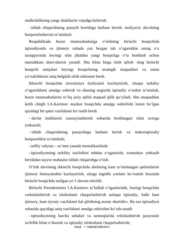 mulkchilikning yangi shakllarini vujudga keltirish;
- ishlab chiqarishning pasayib borishiga barham berish, moliyaviy ahvolning
barqarorlashuvini ta’minlash.
Respublikada  bozor  munosabatlariga
 o’tishning
 birinchi  bosqichida
iqtisodiyotda  va  ijtimoiy  sohada  yuz  bergan  tub  o‘zgarishlar  uning  o‘z
taraqqiyotida  keyingi  sifat  jihatdan  yangi  bosqichga  o‘ta  boshlash  uchun
mustahkam  shart-sharoit  yaratdi.  Shu  bilan  birga  isloh  qilish-  ning  birinchi
bosqichi  natijalari  keyingi  bosqichning  strategik  maqsadlari  va  ustun
yo‘nalishlarini aniq belgilab olish imkonini berdi.
Ikkinchi  bosqichda  investitsiya  faoliyatini  kuchaytirish,  chuqur  tarkibiy
o‘zgarishlami amalga oshirish va shuning negizida iqtisodiy o‘sishni ta’minlab,
bozor munosabatlarini to’liq joriy qilish maqsad qilib qo‘yiladi. Shu maqsaddan
kelib chiqib I.A.Karimov mazkur  bosqichda amalga oshirilishi  lozim bo’lgan
quyidagi bir qator vazifalami ko‘rsatib berdi:
- davlat  mulklarini  xususiylashtirish  sohasida  boshlangan  ishni  oxiriga
yetkazish;
- ishlab  chiqarishning  pasayishiga  barham  berish  va  makroiqtisodiy
barqarorlikni ta’minlash;
-milliy valyuta – so’mni yanada mustahkanilash;
-iqtisodiyotning  tarkibiy  tuzilishini  tubdan  o‘zgartirish,  xomashyo  yetkazib
berishdan tayyor mahsulot ishlab chiqarishga o‘tish.
O‘tish davrining ikkinchi bosqichida aholining kam ta’minlangan qatlamlarini
ijtimoiy himoyalashni kuchaytirish, ularga tegishli yordam ko‘rsatish borasida
birinchi bosqichda tutilgan yo‘1 davom ettirildi.
Birinchi Prezidentimiz I.A.Karimov ta’kidlab o‘tganlaridek, hozirgi bosqichda
«erkinlashtirish  va  islohotlami  chuqurlashtirish  nafaqat  iqtisodiy,  balki  ham
ijtimoiy, ham siyosiy vazifalami hal qilishning asosiy shartidir». Bu esa iqtisodiyot
sohasida quyidagi aniq vazifalami amalga oshirishni ko‘zda tutadi:
- iqtisodiyotning  barcha  sohalari  va  tarmoqlarida  erkinlashtirish  jarayonini
izchillik bilan o‘tkazish va iqtisodiy islohotlami chuqurlashtirish;
PAGE   \* MERGEFORMAT1
