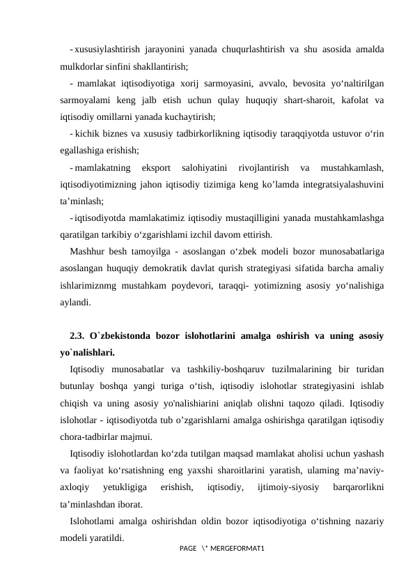 - xususiylashtirish jarayonini yanada chuqurlashtirish va shu asosida amalda
mulkdorlar sinfini shakllantirish;
- mamlakat  iqtisodiyotiga  xorij  sarmoyasini,  avvalo,  bevosita  yo‘naltirilgan
sarmoyalami  keng  jalb  etish  uchun  qulay  huquqiy  shart-sharoit,  kafolat  va
iqtisodiy omillarni yanada kuchaytirish;
- kichik biznes va xususiy tadbirkorlikning iqtisodiy taraqqiyotda ustuvor o‘rin
egallashiga erishish;
- mamlakatning  eksport  salohiyatini  rivojlantirish  va  mustahkamlash,
iqtisodiyotimizning jahon iqtisodiy tizimiga keng ko’lamda integratsiyalashuvini
ta’minlash;
- iqtisodiyotda mamlakatimiz iqtisodiy mustaqilligini yanada mustahkamlashga
qaratilgan tarkibiy o‘zgarishlami izchil davom ettirish.
Mashhur besh tamoyilga - asoslangan o‘zbek modeli bozor munosabatlariga
asoslangan huquqiy demokratik davlat qurish strategiyasi sifatida barcha amaliy
ishlarimiznmg mustahkam poydevori, taraqqi- yotimizning asosiy yo‘nalishiga
aylandi.
2.3. O`zbekistonda bozor islohotlarini  amalga oshirish va uning asosiy
yo`nalishlari.
Iqtisodiy  munosabatlar  va  tashkiliy-boshqaruv  tuzilmalarining  bir  turidan
butunlay  boshqa  yangi  turiga  o‘tish,  iqtisodiy  islohotlar  strategiyasini  ishlab
chiqish va uning asosiy yo'nalishiarini aniqlab olishni taqozo qiladi.  Iqtisodiy
islohotlar - iqtisodiyotda tub o’zgarishlarni amalga oshirishga qaratilgan iqtisodiy
chora-tadbirlar majmui.
Iqtisodiy islohotlardan ko‘zda tutilgan maqsad mamlakat aholisi uchun yashash
va faoliyat ko‘rsatishning eng yaxshi sharoitlarini yaratish, ulaming ma’naviy-
axloqiy  yetukligiga  erishish,  iqtisodiy,  ijtimoiy-siyosiy  barqarorlikni
ta’minlashdan iborat.
Islohotlami amalga oshirishdan oldin bozor iqtisodiyotiga o‘tishning nazariy
modeli yaratildi.
PAGE   \* MERGEFORMAT1
